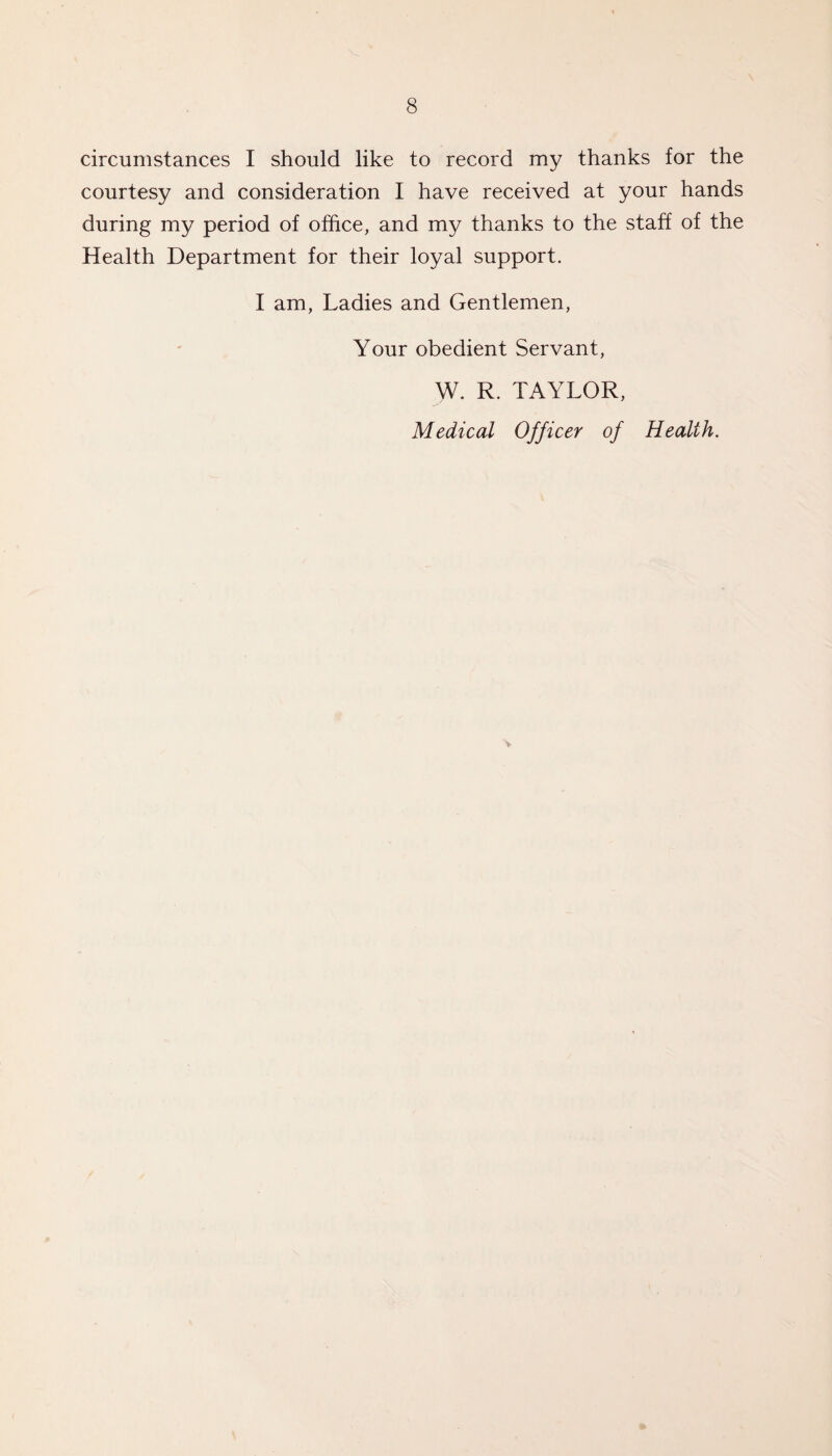 circumstances I should like to record my thanks for the courtesy and consideration I have received at your hands during my period of office, and my thanks to the staff of the Health Department for their loyal support. I am, Ladies and Gentlemen, Your obedient Servant, w. R. TAYLOR, Medical Officer of Health.