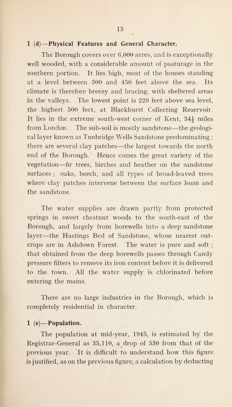 1 (d)—Physical Features and General Character. The Borough covers over 6,000 acres, and is exceptionally well wooded, with a considerable amount of pasturage in the southern portion. It lies high, most of the houses standing at a level between 300 and 450 feet above the sea. Its climate is therefore breezy and bracing, with sheltered areas in the valleys. The lowest point is 220 feet above sea level, the highest 500 feet, at Blackhurst Collecting Reservoir. It lies in the extreme south-west corner of Kent, 34J miles from London. The sub-soil is mostly sandstone—the geologi¬ cal layer known as Tunbridge Wells Sandstone predominating ; there are several clay patches—the largest towards the north end of the Borough.' Hence comes the great variety of the vegetation—hr trees, birches and heather on the sandstone surfaces ; oaks, beech, and all types of broad-leaved trees where clay patches intervene between the surface loam and the sandstone. The water supplies are drawn partly from protected springs in sweet chestnut woods to the south-east of the Borough, and largely from borewells into a deep sandstone layer—the Hastings Bed of Sandstone, whose nearest out¬ crops are in Ashdown Forest. The water is pure and soft ; that obtained from the deep borewells passes through Candy pressure filters to remove its iron content before it is delivered to the town. All the water supply is chlorinated before entering the mains. There are no large industries in the Borough, which is completely residential in character. 1 (e)—Population. The population at mid-year, 1945, is estimated by the Registrar-General as 35,110, a drop of 330 from that of the previous year. It is difficult to understand how this figure is justified, as on the previous figure; a calculation by deducting