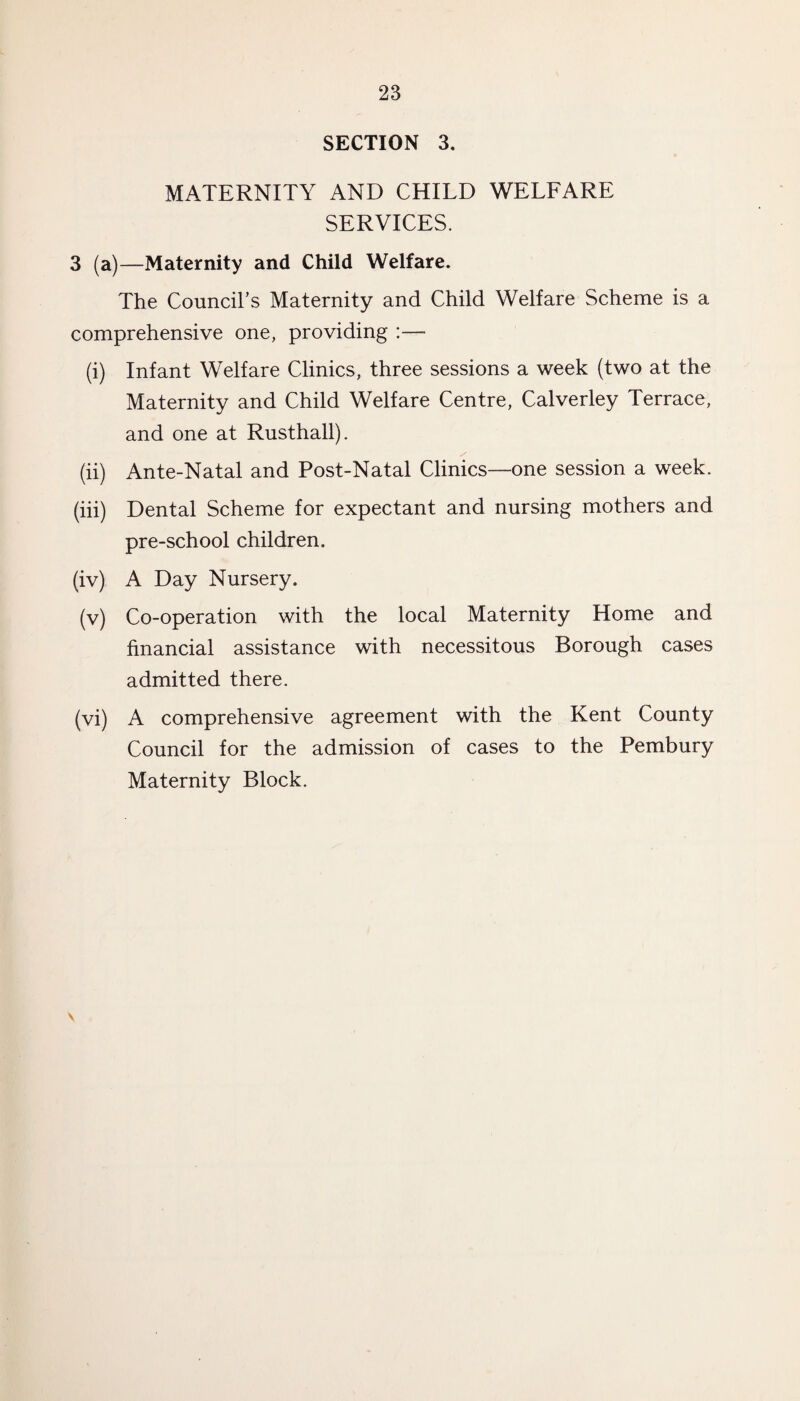 SECTION 3. MATERNITY AND CHILD WELFARE SERVICES. 3 (a)—Maternity and Child Welfare. The Council's Maternity and Child Welfare Scheme is a comprehensive one, providing :— (i) Infant Welfare Clinics, three sessions a week (two at the Maternity and Child Welfare Centre, Calverley Terrace, and one at Rusthall). (ii) Ante-Natal and Post-Natal Clinics—one session a week. (iii) Dental Scheme for expectant and nursing mothers and pre-school children. (iv) A Day Nursery. (v) Co-operation with the local Maternity Home and financial assistance with necessitous Borough cases admitted there. (vi) A comprehensive agreement with the Kent County Council for the admission of cases to the Pembury Maternity Block.