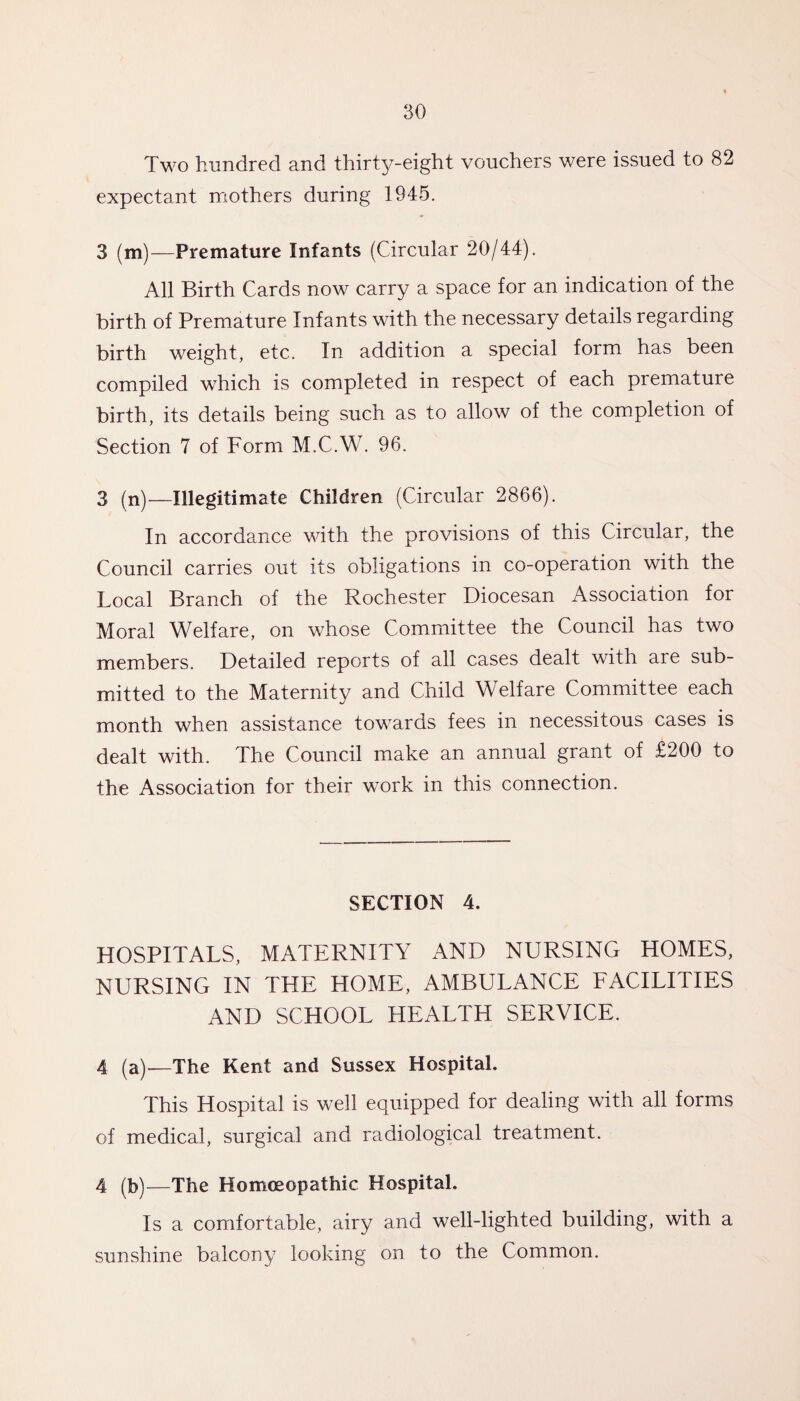 Two hundred and thirty-eight vouchers were issued to 82 expectant mothers during 1945. 3 (m)—Premature Infants (Circular 20/44). All Birth Cards now carry a space for an indication of the birth of Premature Infants with the necessary details regarding birth weight, etc. In addition a special form has been compiled which is completed in respect of each premature birth, its details being such as to allow of the completion of Section 7 of Form M.C.W. 96. 3 (n)—Illegitimate Children (Circular 2866). In accordance with the provisions of this Circular, the Council carries out its obligations in co-operation with the Local Branch of the Rochester Diocesan Association for Moral Welfare, on whose Committee the Council has two members. Detailed reports of all cases dealt with are sub¬ mitted to the Maternity and Child Welfare Committee each month when assistance towards fees in necessitous cases is dealt with. The Council make an annual grant of £200 to the Association for their work in this connection. SECTION 4. HOSPITALS, MATERNITY AND NURSING HOMES, NURSING IN THE HOME, AMBULANCE FACILITIES AND SCHOOL HEALTH SERVICE. 4 (a)—The Kent and Sussex Hospital. This Hospital is well equipped for dealing with all forms of medical, surgical and radiological treatment. 4 (b)—The Homoeopathic Hospital. Is a comfortable, airy and well-lighted building, with a sunshine balcony looking on to the Common.