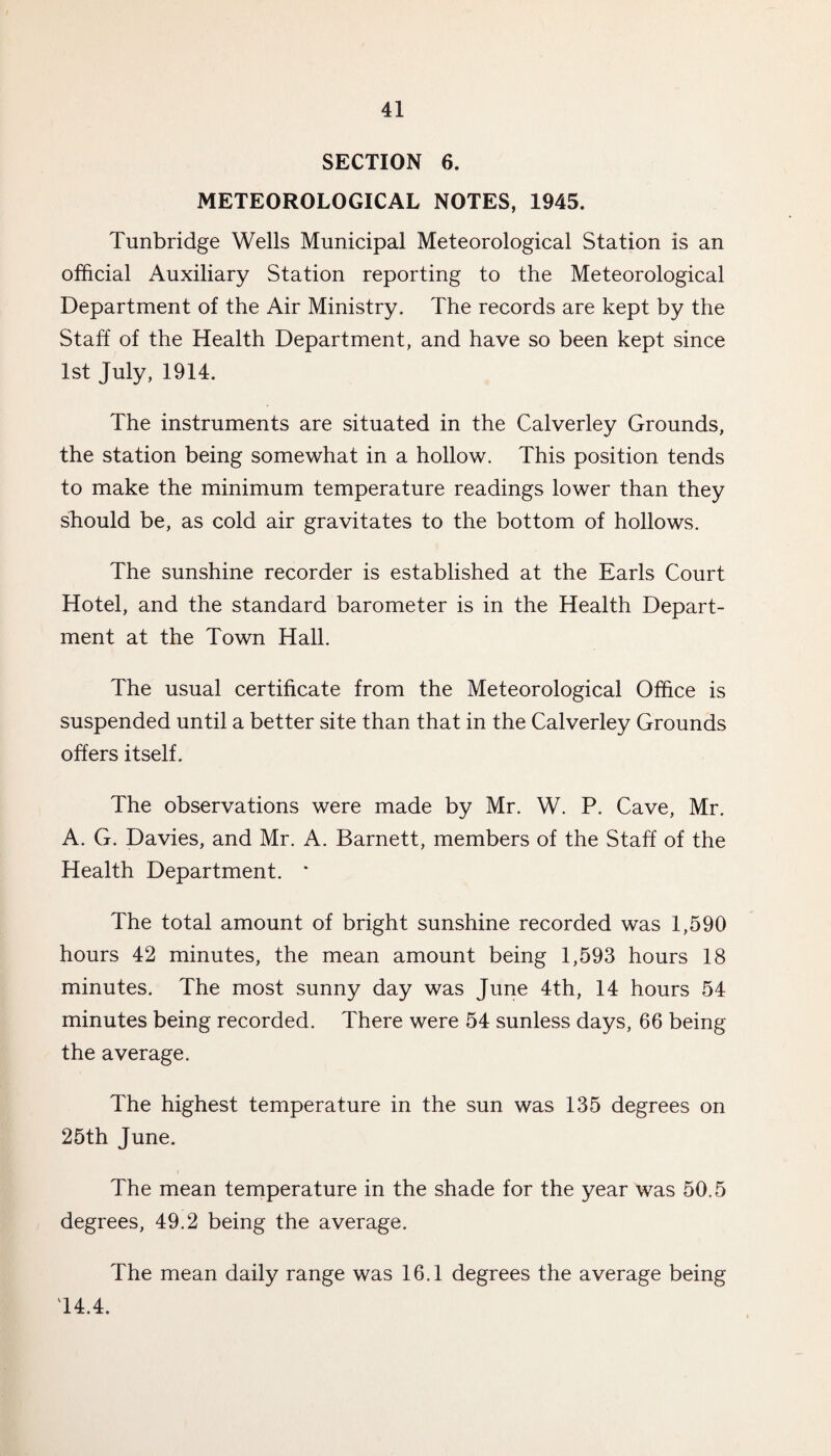 SECTION 6. METEOROLOGICAL NOTES, 1945. Tunbridge Wells Municipal Meteorological Station is an official Auxiliary Station reporting to the Meteorological Department of the Air Ministry. The records are kept by the Staff of the Health Department, and have so been kept since 1st July, 1914. The instruments are situated in the Calverley Grounds, the station being somewhat in a hollow. This position tends to make the minimum temperature readings lower than they should be, as cold air gravitates to the bottom of hollows. The sunshine recorder is established at the Earls Court Hotel, and the standard barometer is in the Health Depart¬ ment at the Town Hall. The usual certificate from the Meteorological Office is suspended until a better site than that in the Calverley Grounds offers itself. The observations were made by Mr. W. P. Cave, Mr. A. G. Davies, and Mr. A. Barnett, members of the Staff of the Health Department. * The total amount of bright sunshine recorded was 1,590 hours 42 minutes, the mean amount being 1,593 hours 18 minutes. The most sunny day was June 4th, 14 hours 54 minutes being recorded. There were 54 sunless days, 66 being the average. The highest temperature in the sun was 135 degrees on 25th June. The mean temperature in the shade for the year was 50.5 degrees, 49.2 being the average. The mean daily range was 16.1 degrees the average being 14.4.