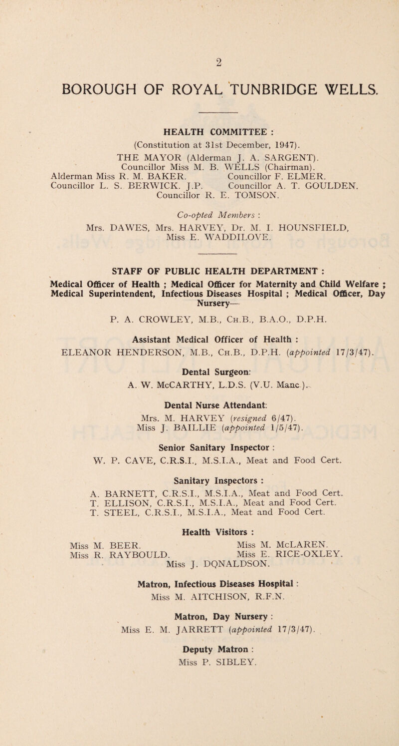 BOROUGH OF ROYAL TUNBRIDGE WELLS. HEALTH COMMITTEE : (Constitution at 31st December, 1947). THE MAYOR (Alderman J. A. SARGENT). Councillor Miss M. B. WELLS (Chairman). Alderman Miss R. M. BAKER. Councillor F. ELMER. Councillor L. S. BERWICK. J.P. Councillor A. T. GOULDEN. Councillor R. E. TOMSON. Co-opted Members : Mrs. DAWES, Mrs. HARVEY, Dr. M. I. HOUNSFIELD, Miss E. WADDILOVE. STAFF OF PUBLIC HEALTH DEPARTMENT : Medical Officer of Health ; Medical Officer for Maternity and Child Welfare ; Medical Superintendent, Infectious Diseases Hospital ; Medical Officer, Day Nursery— P. A. CROWLEY, M.B., Ch.B., B.A.O., D.P.H. Assistant Medical Officer of Health : ELEANOR HENDERSON, M.B., Ch.B., D.P.H. (appointed 17/3/47). Dental Surgeon: A. W. McCarthy, L.D.S. (V.U. Mane Dental Nurse Attendant: Mrs. M. HARVEY [resigned 6/47). Miss J. BAILLIE [appointed 1/5/47). Senior Sanitary Inspector : W. P. CAVE, C.R.S.I., M.S.I.A., Meat and Food Cert. Sanitary Inspectors : A. BARNETT, C.R.S.I., M.S.I.A., Meat and Food Cert. T. ELLISON, C.R.S.I., M.S.I.A., Meat and Food Cert. T. STEEL, C.R.S.I., M.S.I.A., Meat and Food Cert. Health Visitors : Miss M. BEER. Miss M. McLAREN. Miss R. RAYBOULD. Miss E. RICE-OXLEY. Miss J. DQNALDSON. Matron, Infectious Diseases Hospital: Miss M. AITCHISON, R.F.N. Matron, Day Nursery : Miss E. M. JARRETT [appointed 17/3/47). Deputy Matron : Miss P. SIBLEY.