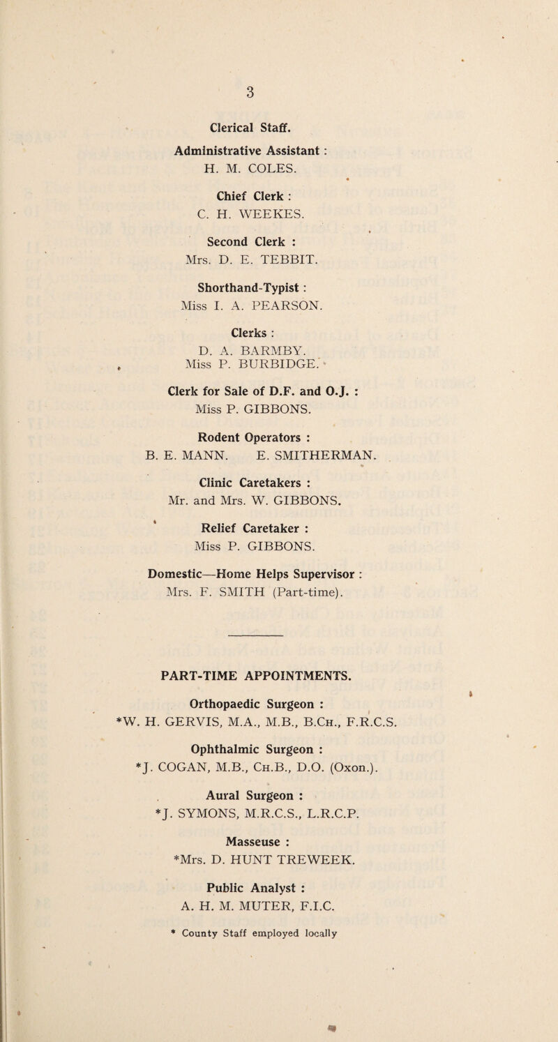 Clerical Staff. Administrative Assistant: H. M. COLES. Chief Clerk : C. H. WEEKES. Second Clerk : Mrs. D. E. TEBBIT. Shorthand-Typist : Miss I. A. PEARSON. Clerks : D. A. BARMBY. Miss P. BURBIDGE.' Clerk for Sale of D.F. and O.J. : Miss P. GIBBONS. Rodent Operators : B. E. MANN. E. SMITHERMAN. ♦ Clinic Caretakers : Mr. and Mrs. W. GIBBONS. Relief Caretaker : Miss P. GIBBONS. Domestic—Home Helps Supervisor : Mrs. F. SMITH (Part-time). PART-TIME APPOINTMENTS. » Orthopaedic Surgeon : *W. H. GERVIS, M.A., M.B., B.Ch., F.R.C.S. Ophthalmic Surgeon : *J. COGAN, M.B., Ch.B., D.O. (Oxon.). Aural Surgeon : *J. SYMONS, M.R.C.S., L.R.C.P. Masseuse : *Mrs. D. HUNT TREWEEK. Public Analyst : A. H. M. MUTER, F.I.C. County Staff employed locally