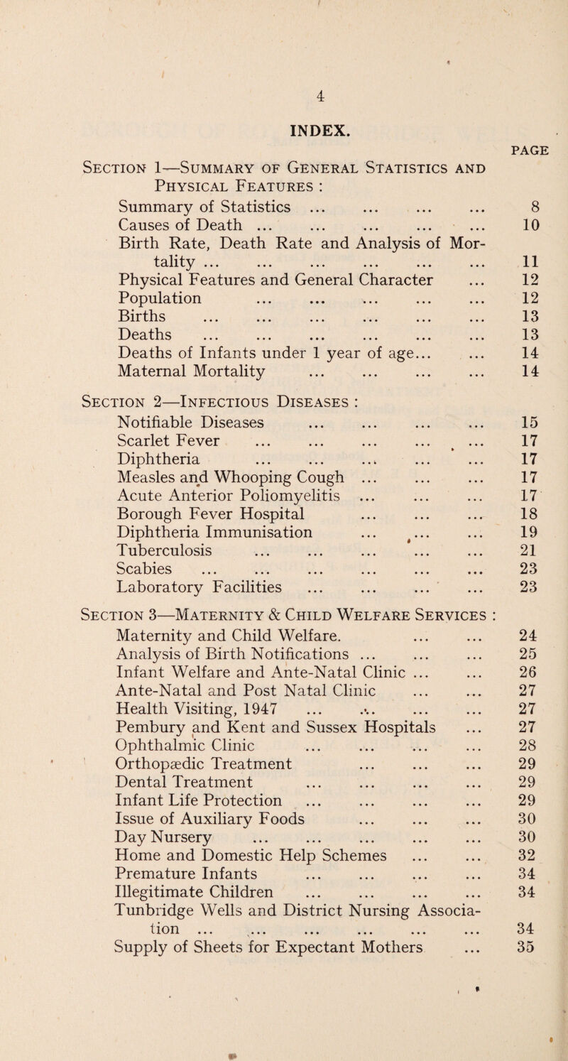 4 INDEX. Section 1—Summary of General Statistics and Physical Features : Summary of Statistics ... Causes of Death ... ... ... ... ... Birth Rate, Death Rate and Analysis of Mor- tality. Physical Features and General Character Population Births Deaths ... ... ... ... ... ... Deaths of Infants under 1 year of age... Maternal Mortality Section 2—Infectious Diseases : Notifiable Diseases Scarlet Fever Diphtheria Measles and Whooping Cough ... Acute Anterior Poliomyelitis Borough Fever Hospital Diphtheria Immunisation ... ... Tuberculosis Scabies ... ... ... ... ... .«• Laboratory Facilities Section 3—Maternity & Child Welfare Services : Maternity and Child Welfare. Analysis of Birth Notifications ... Infant Welfare and Ante-Natal Clinic ... Ante-Natal and Post Natal Clinic Health Visiting, 1947 Pembury and Kent and Sussex Hospitals Ophthalmic Clinic Orthopaedic Treatment Dental Treatment Infant Life Protection Issue of Auxiliary Foods Day Nursery Home and Domestic Help Schemes Premature Infants Illegitimate Children Tunbridge Wells and District Nursing Associa- t ion ... ... ... ... ... ... Supply of Sheets for Expectant Mothers page 8 10 11 12 12 13 13 14 14 15 17 17 17 17 18 19 21 23 23 24 25 26 27 27 27 28 29 29 29 30 30 32 34 34 34 35 »