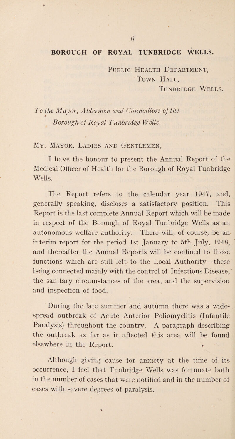 * 6 BOROUGH OF ROYAL TUNBRIDGE WELLS. Public Health Department, Town Hall, Tunbridge Wells. To the Mayor, Aldermen and Councillors of the / Borough of Royal Tunbridge Wells. My. Mayor, Ladies and Gentlemen, I have the honour to present the Annual Report of the Medical Officer of Health for the Borough of Royal Tunbridge Wells. The Report refers to the calendar year 1947, and, generally speaking, discloses a satisfactory position. This Report is the last complete Annual Report which will be made in respect of the Borough of Royal Tunbridge Wells as an autonomous welfare authority. There will, of course, be an- interim report for the period 1st January to 5th July, 1948, and thereafter the Annual Reports will be confined to those functions which are .still left to the Local Authority—these being connected mainly with the control of Infectious Disease/ the sanitary circumstances of the area, and the supervision and inspection of food. During the late summer and autumn there was a wide¬ spread outbreak of Acute Anterior Poliomyelitis (Infantile Paralysis) throughout the country. A paragraph describing the outbreak as far as it affected this area will be found elsewhere in the Report. « Although giving cause for anxiety at the time of its occurrence, I feel that Tunbridge Wells was fortunate both in the number of cases that were notified and in the number of cases with severe degrees of paralysis.