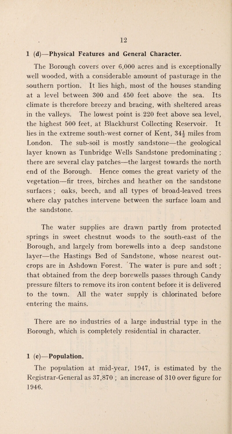 1 (d)—Physical Features and General Character. The Borough covers over 6,000 acres and is exceptionally well wooded, with a considerable amount of pasturage in the southern portion. It lies high, most of the houses standing at a level between 300 and 450 feet above the sea. Its climate is therefore breezy and bracing, with sheltered areas in the valleys. The lowest point is 220 feet above sea level, the highest 500 feet, at Blackhurst Collecting Reservoir. It lies in the extreme south-west corner of Kent, 34-J miles from London. The sub-soil is mostly sandstone—the geological layer known as Tunbridge Wells Sandstone predominating ; there are several clay patches—the largest towards the north end of the Borough. Hence comes the great variety of the vegetation—fir trees, birches and heather on the sandstone surfaces ; oaks, beech, and all types of broad-leaved trees where clay patches intervene between the surface loam and the sandstone. The water supplies are drawn partly from protected springs in sweet chestnut woods to the south-east of the Borough, and largely from borewells into a deep sandstone layer—the Hastings Bed of Sandstone, whose nearest out¬ crops are in Ashdown Forest. The water is pure and soft ; that obtained from the deep borewells passes through Candy pressure filters to remove its iron content before it is delivered to the town. All the water supply is chlorinated before entering the mains. There are no industries of a large industrial type in the Borough, which is completely residential in character. 1 (e)—Population. The population at mid-year, 1947, is estimated by the Registrar-General as 37,870 ; an increase of 310 over figure for 1946.