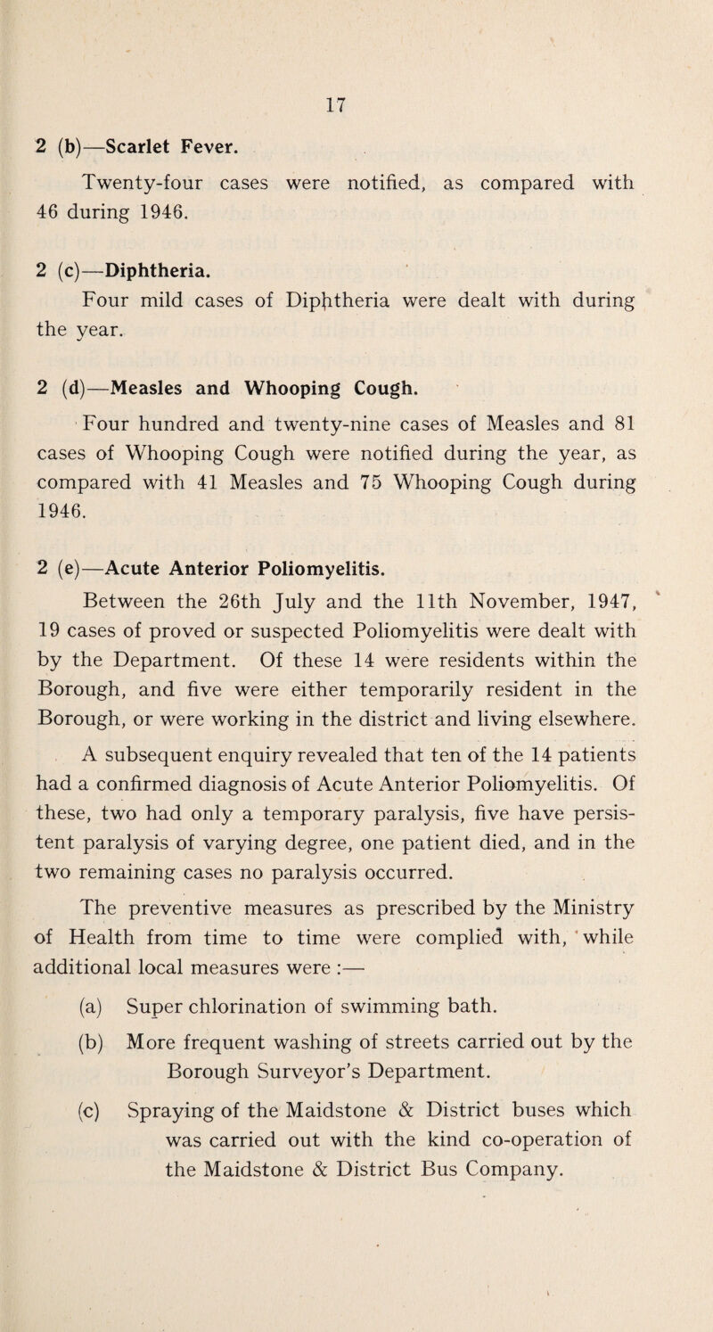 2 (b)—Scarlet Fever. Twenty-four cases were notified, as compared with 46 during 1946. 2 (c)—Diphtheria. Four mild cases of Diphtheria were dealt with during the year. 2 (d)—Measles and Whooping Cough. Four hundred and twenty-nine cases of Measles and 81 cases of Whooping Cough were notified during the year, as compared with 41 Measles and 75 Whooping Cough during 1946. 2 (e)—Acute Anterior Poliomyelitis. Between the 26th July and the 11th November, 1947, 19 cases of proved or suspected Poliomyelitis were dealt with by the Department. Of these 14 were residents within the Borough, and five were either temporarily resident in the Borough, or were working in the district and living elsewhere. A subsequent enquiry revealed that ten of the 14 patients had a confirmed diagnosis of Acute Anterior Poliomyelitis. Of these, two had only a temporary paralysis, five have persis¬ tent paralysis of varying degree, one patient died, and in the two remaining cases no paralysis occurred. The preventive measures as prescribed by the Ministry of Health from time to time were complied with, while additional local measures were :— (a) Super chlorination of swimming bath. (b) More frequent washing of streets carried out by the Borough Surveyor’s Department. (c) Spraying of the Maidstone & District buses which was carried out with the kind co-operation of the Maidstone & District Bus Company.