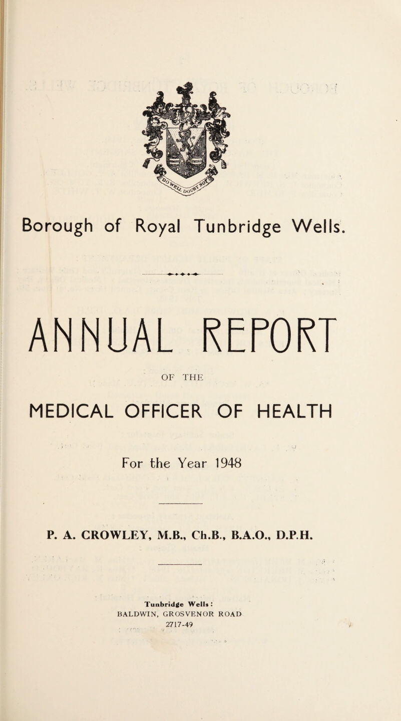 Borough of Royal Tunbridge Wells. ANNUAL REPORT OF THE MEDICAL OFFICER OF HEALTH For the Year 1948 P. A. CROWLEY, M.B., Ch.B., B.A.O., D.P.H. Tunbridge WelU : BALDWIN, GROSVENOR ROAD 2717-49