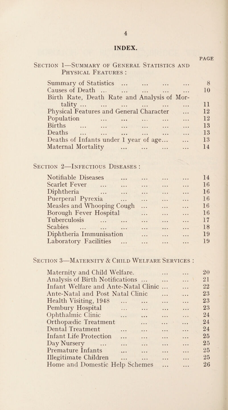 INDEX. Section 1—Summary of General Statistics AND PAGE Physical Features : Summary of Statistics • • • 8 Causes of Death ... • • • 10 Birth Rate, Death Rate and Analysis of Mor- tality. 11 Physical Features and General Character 12 Population 12 Births 13 Deaths ... ... ... ... ... 13 Deaths of Infants under 1 year of age... 13 Maternal Mortality 14 Section 2—Infectious Diseases : Notifiable Diseases 14 Scarlet Fever 16 Diphtheria 16 Puerperal Pyrexia 16 Measles and Whooping Cough ... 16 Borough Fever Hospital 16 Tuberculosis 17 Scabies 18 Diphtheria Immunisation 19 Laboratory Facilities 19 Section 3—Maternity & Child Welfare Services : Maternity and Child Welfare. 20 Analysis of Birth Notifications ... 21 Infant Welfare and Ante-Natal Clinic ... 22 Ante-Natal and Post Natal Clinic 23 Health Visiting, 1948 23 Pembury Hospital 23 Ophthalmic Clinic 24 Orthopaedic Treatment 24 Dental Treatment 24 Infant Life Protection 25 Day Nursery 25 Premature Infants 25 Illegitimate Children 25 Home and Domestic Help Schemes 26