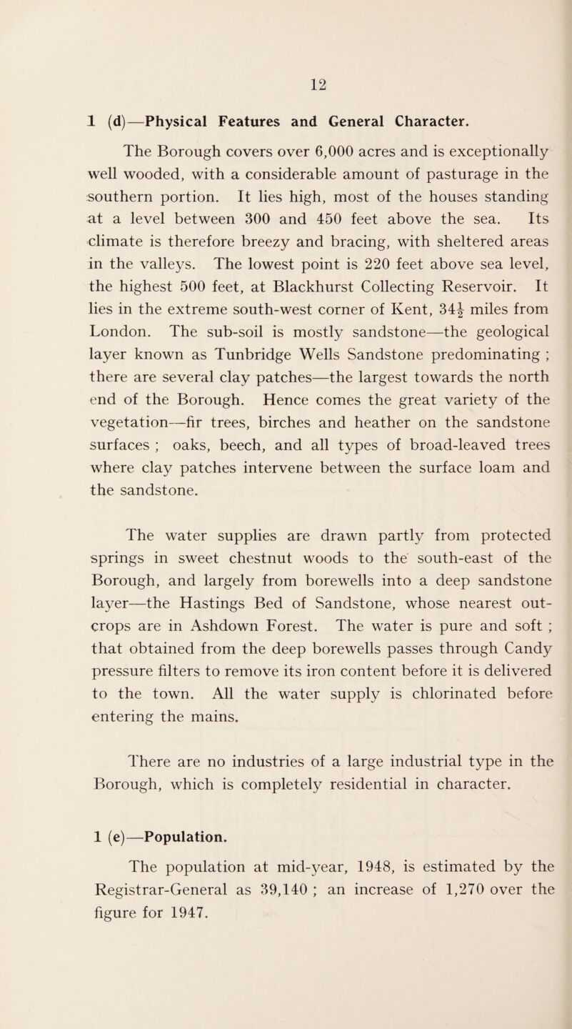 1 (d)—Physical Features and General Character. The Borough covers over 6,000 acres and is exceptionally well wooded, with a considerable amount of pasturage in the southern portion. It lies high, most of the houses standing at a level between 300 and 450 feet above the sea. Its climate is therefore breezy and bracing, with sheltered areas in the valleys. The lowest point is 220 feet above sea level, the highest 500 feet, at Blackhurst Collecting Reservoir. It lies in the extreme south-west corner of Kent, 34J miles from London. The sub-soil is mostly sandstone—the geological layer known as Tunbridge Wells Sandstone predominating ; there are several clay patches—the largest towards the north end of the Borough. Hence comes the great variety of the vegetation—fir trees, birches and heather on the sandstone surfaces ; oaks, beech, and all types of broad-leaved trees where clay patches intervene between the surface loam and the sandstone. The water supplies are drawn partly from protected springs in sweet chestnut woods to the south-east of the Borough, and largely from bore wells into a deep sandstone layer—the Hastings Bed of Sandstone, whose nearest out¬ crops are in Ashdown Forest. The water is pure and soft ; that obtained from the deep borewells passes through Candy pressure filters to remove its iron content before it is delivered to the town. All the water supply is chlorinated before entering the mains. There are no industries of a large industrial type in the Borough, which is completely residential in character. 1 (e)—Population. The population at mid-year, 1948, is estimated by the Registrar-General as 39,140 ; an increase of 1,270 over the figure for 1947.
