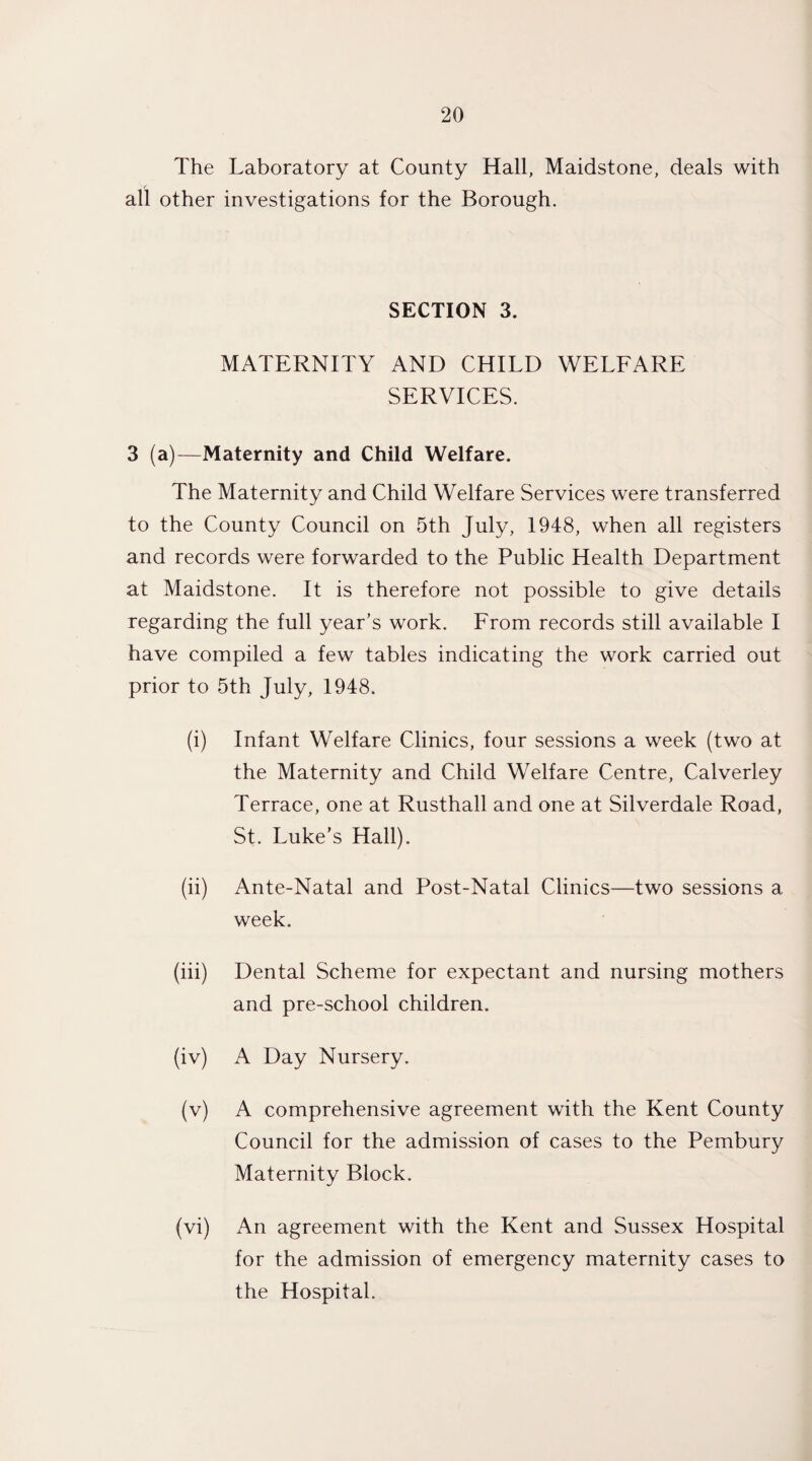 The Laboratory at County Hall, Maidstone, deals with all other investigations for the Borough. SECTION 3. MATERNITY AND CHILD WELFARE SERVICES. 3 (a)—Maternity and Child Welfare. The Maternity and Child Welfare Services were transferred to the County Council on 5th July, 1948, when all registers and records were forwarded to the Public Health Department at Maidstone. It is therefore not possible to give details regarding the full year’s work. From records still available I have compiled a few tables indicating the work carried out prior to 5th July, 1948. (i) Infant Welfare Clinics, four sessions a week (two at the Maternity and Child Welfare Centre, Calverley Terrace, one at Rusthall and one at Silverdale Road, St. Luke’s Hall). (ii) Ante-Natal and Post-Natal Clinics—two sessions a week. (iii) Dental Scheme for expectant and nursing mothers and pre-school children. (iv) A Day Nursery. (v) A comprehensive agreement with the Kent County Council for the admission of cases to the Pembury Maternity Block. (vi) An agreement with the Kent and Sussex Hospital for the admission of emergency maternity cases to the Hospital.