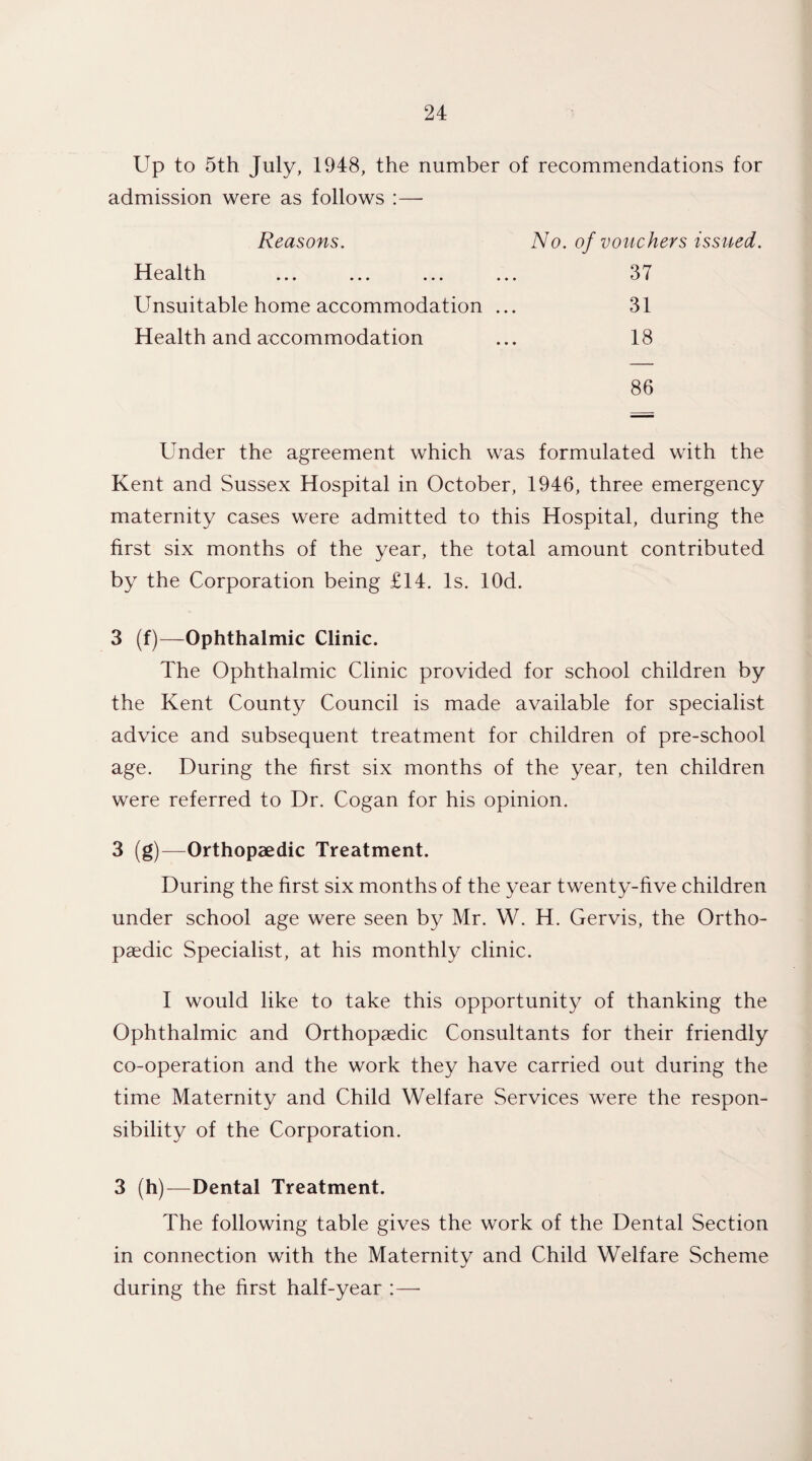 Up to 5th July, 1948, the number of recommendations for admission were as follows :— Reasons. No. of vouchers issued. Health 37 Unsuitable home accommodation ... 31 Health and accommodation 18 86 Under the agreement which was formulated with the Kent and Sussex Hospital in October, 1946, three emergency maternity cases were admitted to this Hospital, during the first six months of the year, the total amount contributed by the Corporation being £14. Is. lOd. 3 (f)—Ophthalmic Clinic. The Ophthalmic Clinic provided for school children by the Kent County Council is made available for specialist advice and subsequent treatment for children of pre-school age. During the first six months of the year, ten children were referred to Dr. Cogan for his opinion. 3 (g)—Orthopaedic Treatment. During the first six months of the year twenty-five children under school age were seen by Mr. W. H. Gervis, the Ortho¬ paedic Specialist, at his monthly clinic. I would like to take this opportunity of thanking the Ophthalmic and Orthopaedic Consultants for their friendly co-operation and the work they have carried out during the time Maternity and Child Welfare Services were the respon¬ sibility of the Corporation. 3 (h)—Dental Treatment. The following table gives the work of the Dental Section in connection with the Maternity and Child Welfare Scheme during the first half-year :—