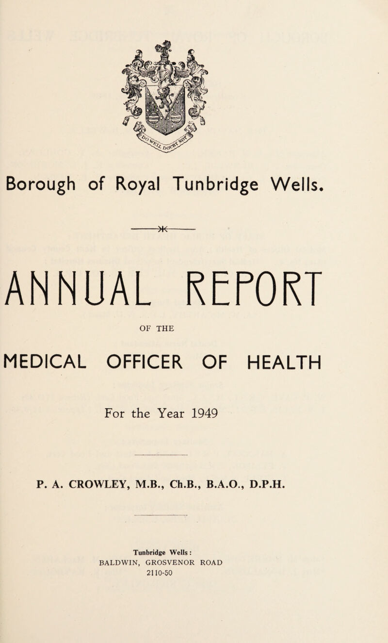 ANNUAL REPORT OF THE MEDICAL OFFICER OF HEALTH For the Year 1949 P. A. CROWLEY, M.B., Ch.B., B.A.O., D.P.H. Tunbridge Wells: BALDWIN, GROSVENOR ROAD 2110-50