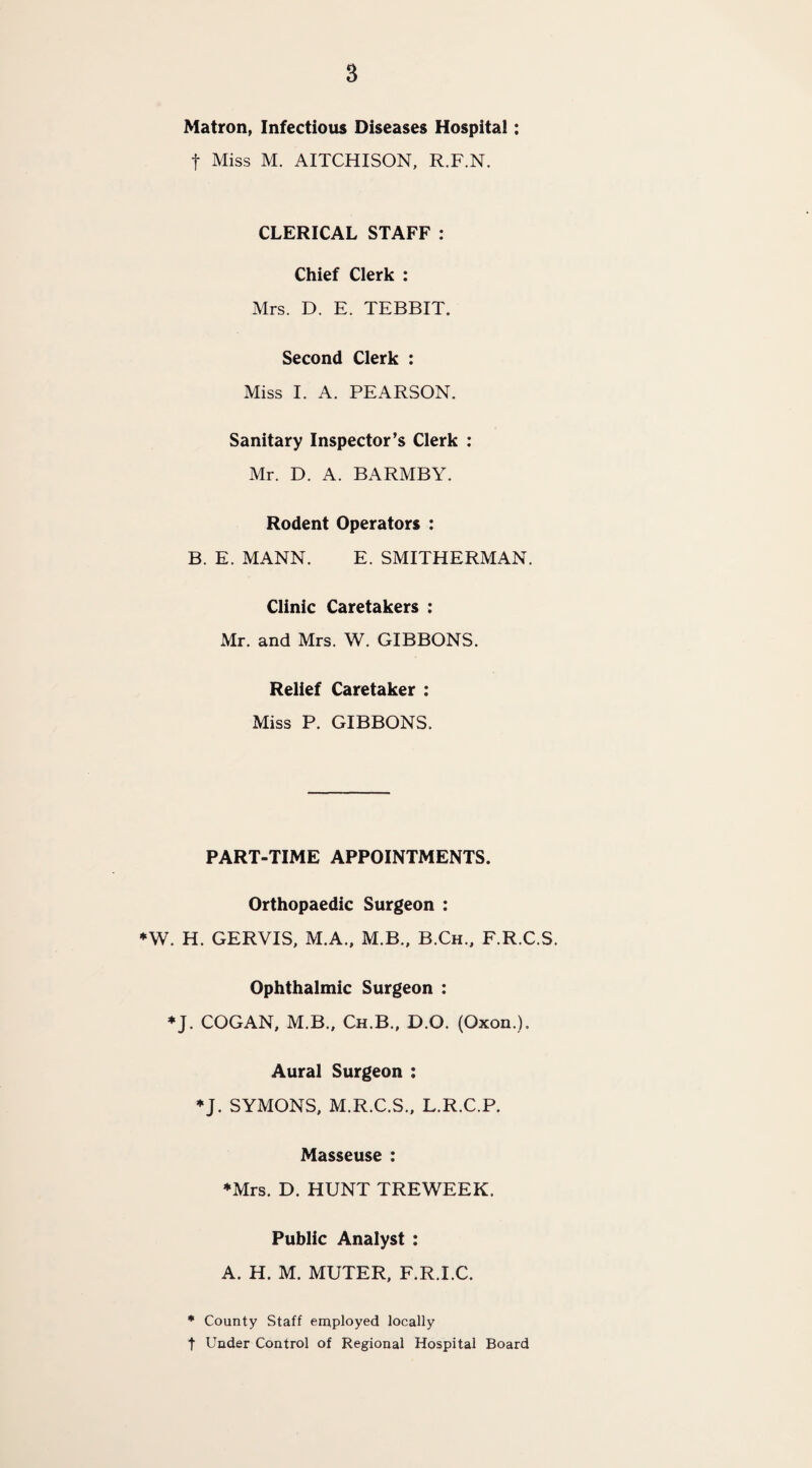 Matron, Infectious Diseases Hospitai: t Miss M. AITCHISON, R.F.N. CLERICAL STAFF : Chief Clerk : Mrs. D. E. TEBBIT. Second Clerk : Miss I. A. PEARSON. Sanitary Inspector’s Clerk : Mr. D. A. BARMBY. Rodent Operators : B. E. MANN. E. SMITHERMAN. Clinic Caretakers : Mr. and Mrs. W. GIBBONS. Relief Caretaker : Miss P. GIBBONS. PART-TIME APPOINTMENTS. Orthopaedic Surgeon : *W. H. GERVIS, M.A., M.B., B.Ch., F.R.C.S. Ophthalmic Surgeon : ♦J. COGAN, M.B., Ch.B., D.O. (Oxon.). Aural Surgeon : ♦J. SYMONS, M.R.C.S., L.R.C.P. Masseuse : ♦Mrs. D. HUNT TREWEEK. Public Analyst : A. H. M. MUTER, F.R.I.C. * County Staff employed locally t Under Control of Regional Hospital Board