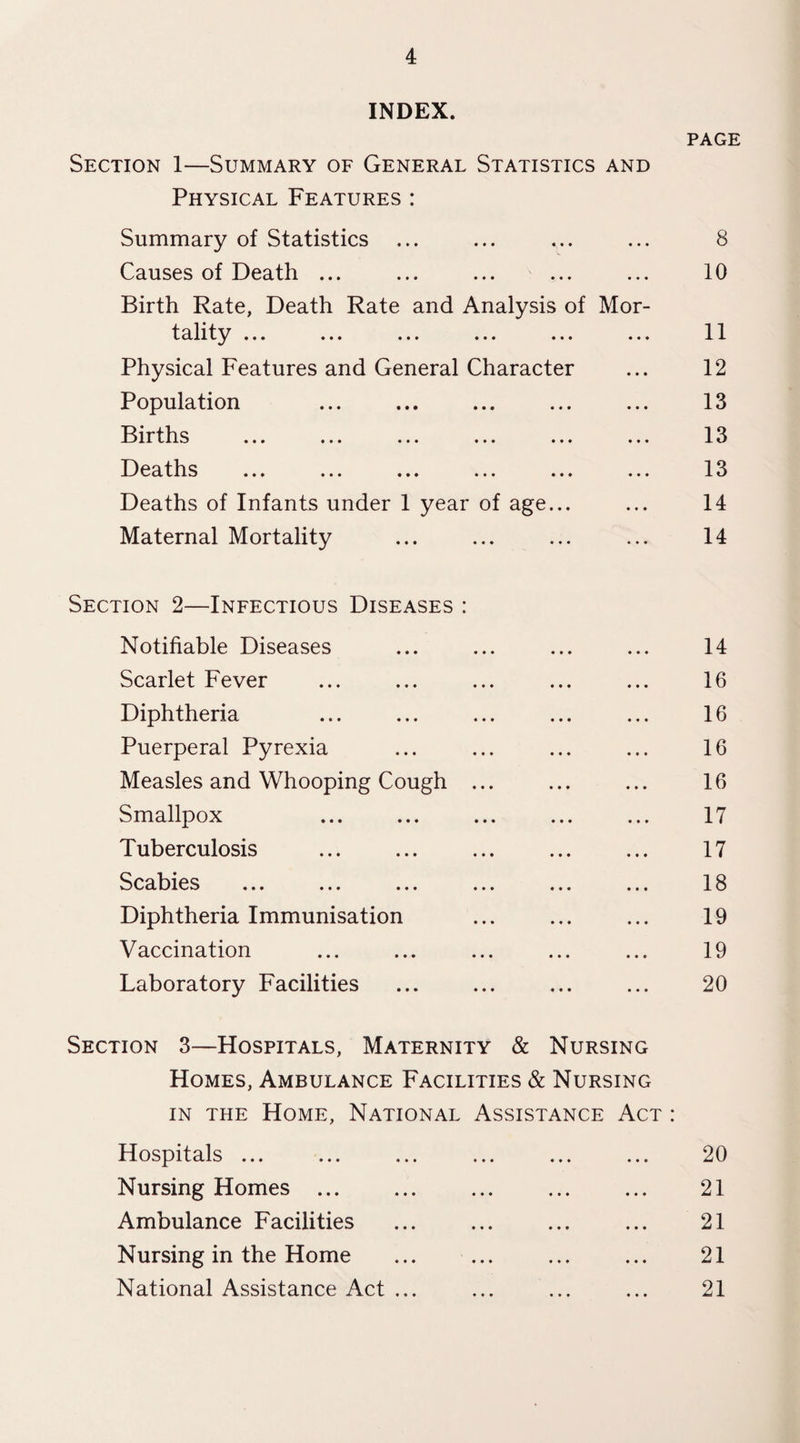 INDEX. PAGE Section 1—Summary of General Statistics and Physical Features : Summary of Statistics ... ... ... ... 8 Causes of Death ... ... ... ... ... 10 Birth Rate, Death Rate and Analysis of Mor- tality ... ... ... ... ... ... 11 Physical Features and General Character ... 12 Population ... ... ... ... ... 13 Births ... ... ... ... ... ... 13 npo fji c i ^ Deaths of Infants under 1 year of age... ... 14 Maternal Mortality ... ... ... ... 14 Section 2—Infectious Diseases : Notifiable Diseases ... ... ... ... 14 Scarlet Fever ... ... ... ... ... 16 Diphtheria ... ... ... ... ... 16 Puerperal Pyrexia ... ... ... ... 16 Measles and Whooping Cough ... ... ... 16 Smallpox ... ... ... ... ... 17 Tuberculosis ... ... ... ... ... 17 Scabies ... ... ... ... ... ... 18 Diphtheria Immunisation ... ... ... 19 Vaccination ... ... ... ... ... 19 Laboratory Facilities ... ... ... ... 20 Section 3—Hospitals, Maternity & Nursing Homes, Ambulance Facilities & Nursing in the Home, National Assistance Act : Hospitals ... ... ... ... ... ... 20 Nursing Homes ... ... ... ... ... 21 Ambulance Facilities ... ... ... ... 21 Nursing in the Home ... ... ... ... 21 National Assistance Act ... ... ... ... 21