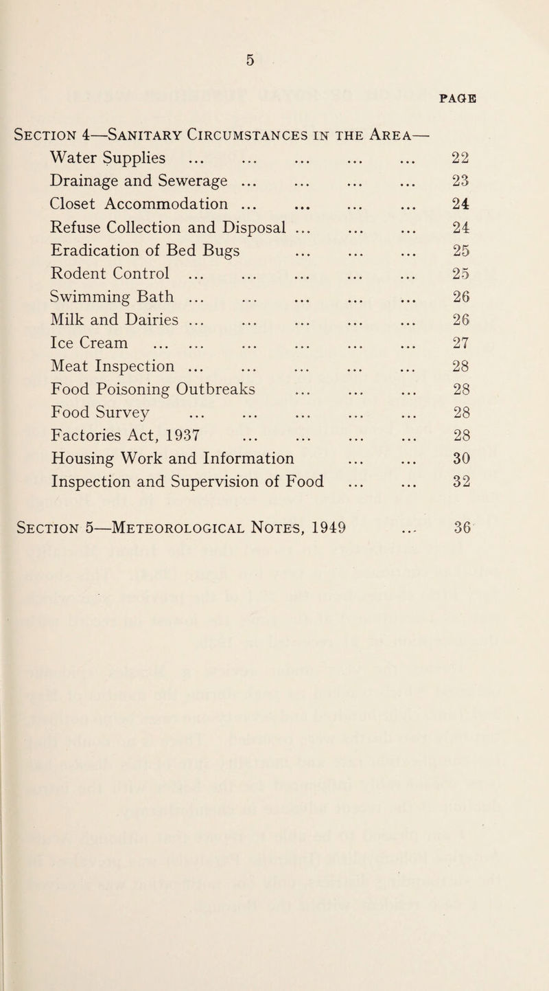 PAGE Section 4—Sanitary Circumstances in the Area— Water Supplies ... ... ... ... ... 22 Drainage and Sewerage ... ... ... ... 23 Closet Accommodation ... ... ... ... 24 Refuse Collection and Disposal ... ... ... 24 Eradication of Bed Bugs ... ... ... 25 Rodent Control ... ... ... ... ... 25 Swimming Bath ... ... ... ... ... 26 Milk and Dairies ... ... ... ... ... 26 Ice Cream . ... ... ... ... 27 Meat Inspection ... ... ... ... ... 28 Food Poisoning Outbreaks ... ... ... 28 Food Survey ... ... ... ... ... 28 Factories Act, 1937 ... ... ... ... 28 Housing Work and Information ... ... 30 Inspection and Supervision of Food ... ... 32 Section 5—Meteorological Notes, 1949 ... 36