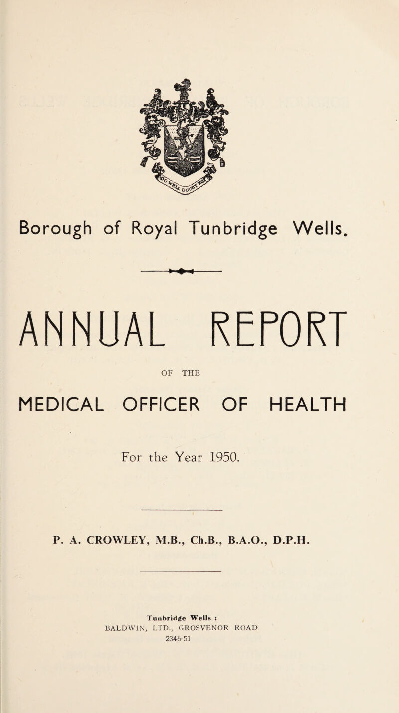 Borough of Royal Tunbridge Wells. ► ♦ « ANNUAL REPORT OF THE MEDICAL OFFICER OF HEALTH For the Year 1950. P. A. CROWLEY, M.B., Ch.B., B.A.O., D.P.H. Tunbridge Wells : BALDWIN, LTD., GROSVENOR ROAD 2346-51