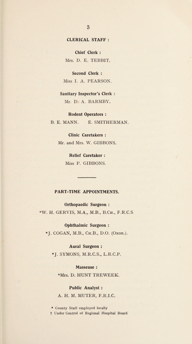 CLERICAL STAFF : Chief Clerk : Mrs. D. E. TEBBIT. Second Clerk : Miss I. A. PEARSON. Sanitary Inspector’s Clerk : Mr. D. A. BARMBY. Rodent Operators : B. E. MANN. E. SMITHERMAN. Clinic Caretakers : Mr. and Mrs. W. GIBBONS. Relief Caretaker : Miss P. GIBBONS. PART-TIME APPOINTMENTS. Orthopaedic Surgeon : *W. H. GERVIS, M.A., M.B., B.Ch., F.R.C.S Ophthalmic Surgeon : *J. COGAN, M.B., Ch.B., D.O. (Oxon.). Aural Surgeon : *J. SYMONS, M.R.C.S., L.R.C.P. Masseuse : *Mrs. D. HUNT TREWEEK. Public Analyst : A. H. M. MUTER, F.R.I.C. * County Staff employed locally t Under Control of Regional Hospital Board
