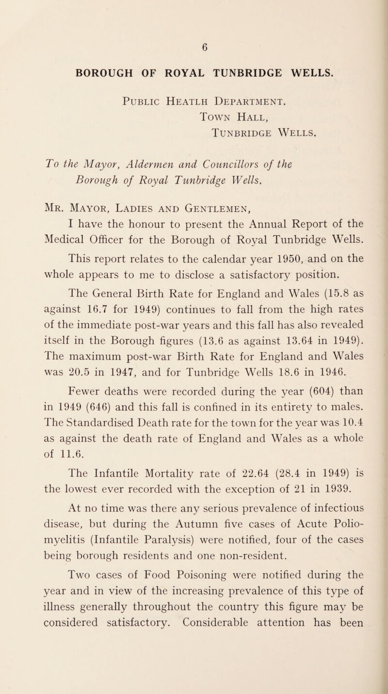 BOROUGH OF ROYAL TUNBRIDGE WELLS. Public Heatlh Department. Town Hall, Tunbridge Wells. To the Mayor, Aldermen and Councillors of the Borough of Royal Tunbridge Wells. Mr. Mayor, Ladies and Gentlemen, I have the honour to present the Annual Report of the Medical Officer for the Borough of Royal Tunbridge Wells. This report relates to the calendar year 1950, and on the whole appears to me to disclose a satisfactory position. The General Birth Rate for England and Wales (15.8 as against 16.7 for 1949) continues to fall from the high rates of the immediate post-war years and this fall has also revealed itself in the Borough figures (13.6 as against 13.64 in 1949). The maximum post-war Birth Rate for England and Wales was 20.5 in 1947, and for Tunbridge Wells 18.6 in 1946. Fewer deaths were recorded during the year (604) than in 1949 (646) and this fall is confined in its entirety to males. The Standardised Death rate for the town for the year was 10.4 as against the death rate of England and Wales as a whole of 11.6. The Infantile Mortality rate of 22.64 (28.4 in 1949) is the lowest ever recorded with the exception of 21 in 1939. At no time was there any serious prevalence of infectious disease, but during the Autumn five cases of Acute Polio¬ myelitis (Infantile Paralysis) were notified, four of the cases being borough residents and one non-resident. Two cases of Food Poisoning were notified during the year and in view of the increasing prevalence of this type of illness generally throughout the country this figure may be considered satisfactory. Considerable attention has been