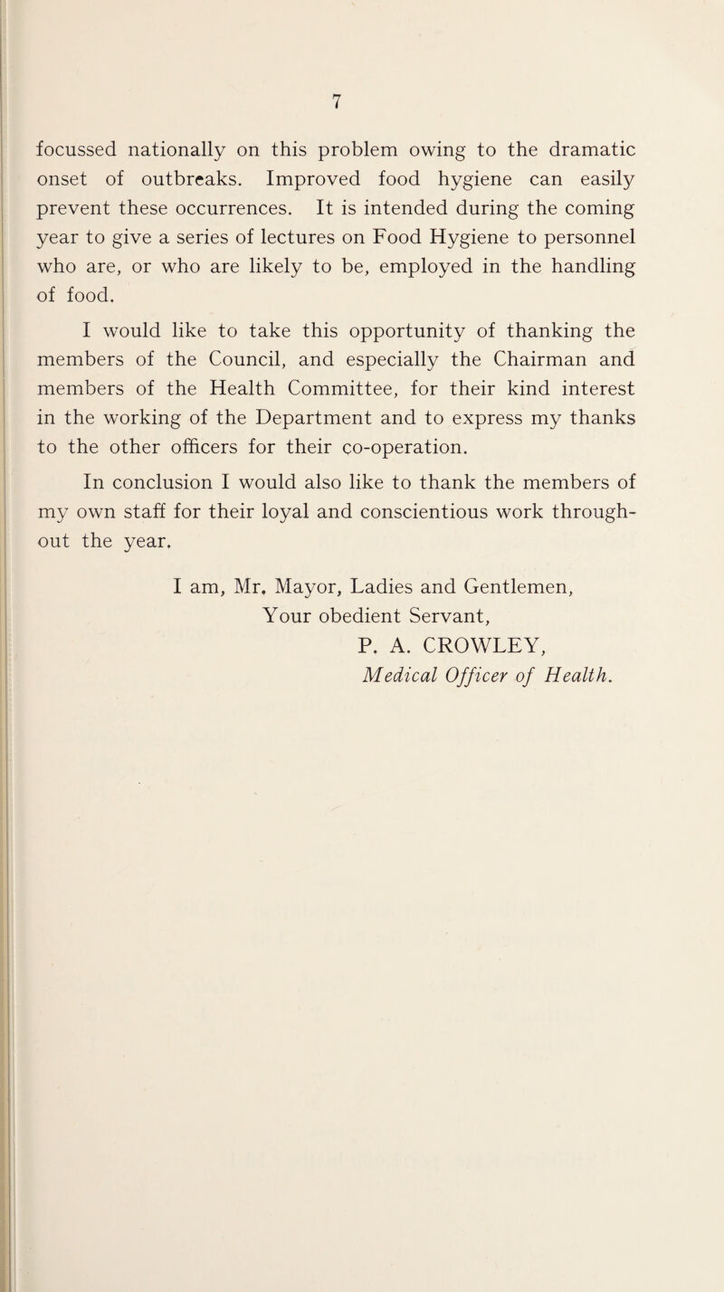 focussed nationally on this problem owing to the dramatic onset of outbreaks. Improved food hygiene can easily prevent these occurrences. It is intended during the coming year to give a series of lectures on Food Hygiene to personnel who are, or who are likely to be, employed in the handling of food. I would like to take this opportunity of thanking the members of the Council, and especially the Chairman and members of the Health Committee, for their kind interest in the working of the Department and to express my thanks to the other officers for their co-operation. In conclusion I would also like to thank the members of my own staff for their loyal and conscientious work through¬ out the year. I am, Mr. Mayor, Ladies and Gentlemen, Your obedient Servant, P. A. CROWLEY, Medical Officer of Health.