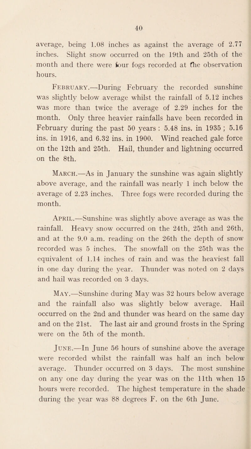 average, being 1.08 inches as against the average of 2.77 inches. Slight snow occurred on the 19th and 25th of the month and there were iour fogs recorded at the observation hours. February.—-During February the recorded sunshine was slightly below average whilst the rainfall of 5.12 inches was more than twice the average of 2.29 inches for the month. Only three heavier rainfalls have been recorded in February during the past 50 years : 5.48 ins. in 1935 ; 5.16 ins. in 1916, and 6.32 ins. in 1900. Wind reached gale force on the 12th and 25th. Hail, thunder and lightning occurred on the 8th. March.—As in January the sunshine was again slightly above average, and the rainfall was nearly 1 inch below the average of 2.23 inches. Three fogs were recorded during the month. April.—Sunshine was slightly above average as was the rainfall. Heavy snow occurred on the 24th, 25th and 26th, and at the 9.0 a.m. reading on the 26th the depth of snow recorded was 5 inches. The snowfall on the 25th was the equivalent of 1.14 inches of rain and was the heaviest fall in one day during the year. Thunder was noted on 2 days and hail was recorded on 3 days. May.—Sunshine during May was 32 hours below average and the rainfall also was slightly below average. Hail occurred on the 2nd and thunder was heard on the same day and on the 21st. The last air and ground frosts in the Spring were on the 5th of the month. June.—In June 56 hours of sunshine above the average were recorded whilst the rainfall was half an inch below average. Thunder occurred on 3 days. The most sunshine on any one day during the year was on the 11th when 15 hours were recorded. The highest temperature in the shade during the year was 88 degrees F, on the 6th June.
