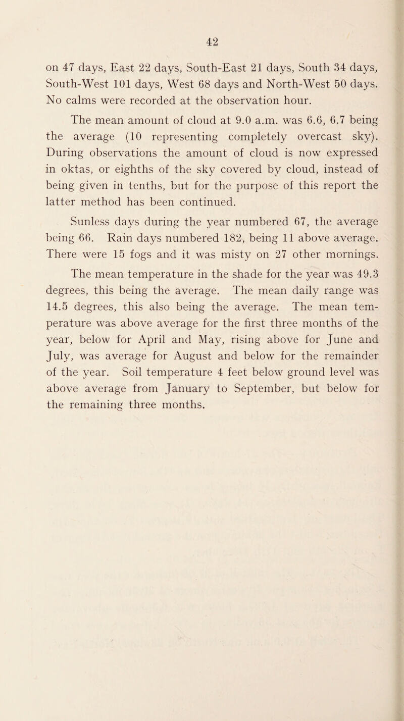 on 47 days, East 22 days, South-East 21 days, South 34 days, South-West 101 days, West 68 days and North-West 50 days. No calms were recorded at the observation hour. The mean amount of cloud at 9.0 a.m. was 6.6, 6.7 being the average (10 representing completely overcast sky). During observations the amount of cloud is now expressed in oktas, or eighths of the sky covered by cloud, instead of being given in tenths, but for the purpose of this report the latter method has been continued. Sunless days during the year numbered 67, the average being 66. Rain days numbered 182, being 11 above average. There were 15 fogs and it was misty on 27 other mornings. The mean temperature in the shade for the year was 49.3 degrees, this being the average. The mean daily range was 14.5 degrees, this also being the average. The mean tem¬ perature was above average for the first three months of the year, below for April and May, rising above for June and July, was average for August and below for the remainder of the year. Soil temperature 4 feet below ground level was above average from January to September, but below for the remaining three months.