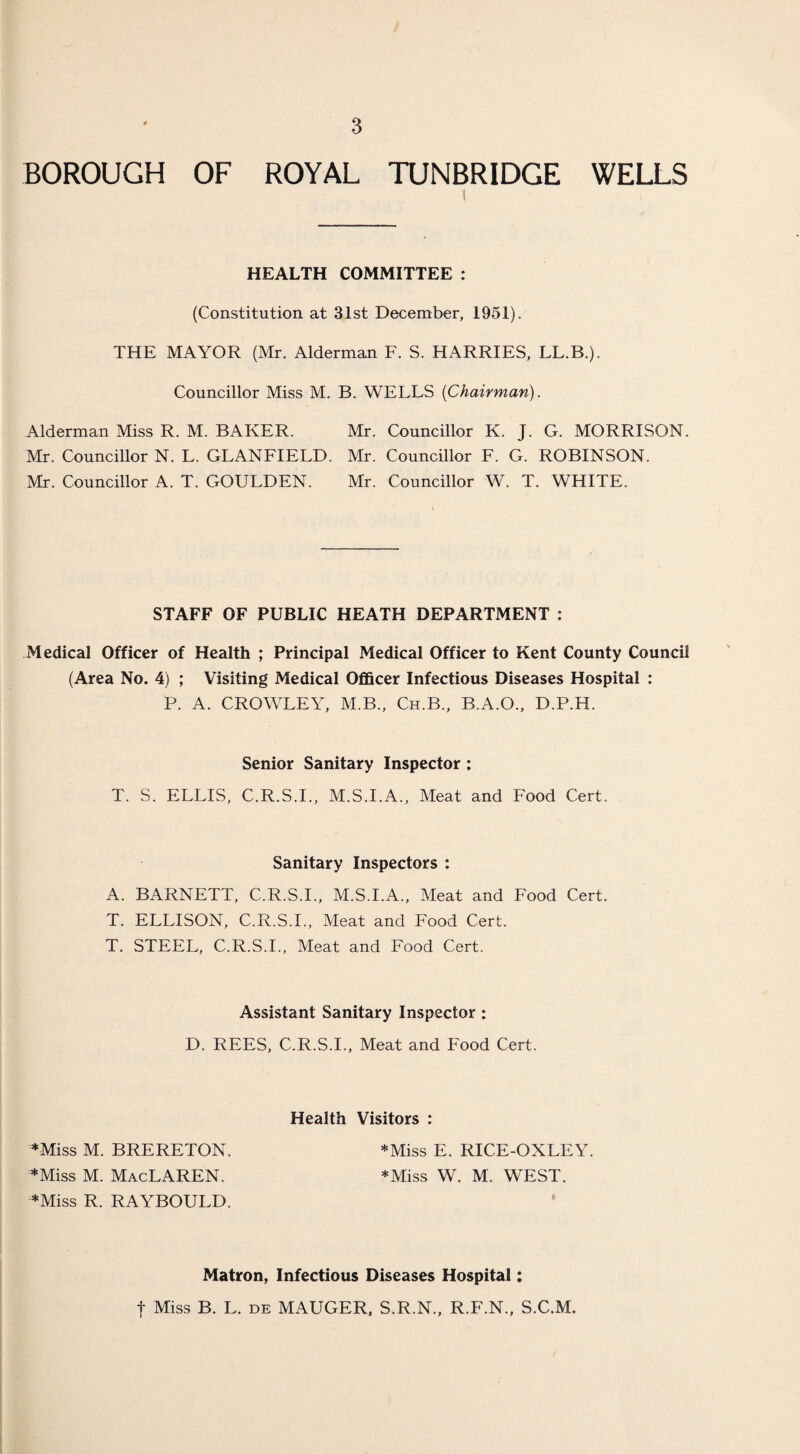 BOROUGH OF ROYAL TUNBRIDGE WELLS 1 I HEALTH COMMITTEE : (Constitution at 31st December, 1951). THE MAYOR (Mr. Alderman F. S. HARRIES, LL.B.). Councillor Miss M. B. WELLS {Chairman). Alderman Miss R. M. BAKER. Mr. Councillor K. J. G. MORRISON. Mr. Councillor N. L. GLANFIELD. Mr. Councillor F. G. ROBINSON. Mr. Councillor A. T. GOULDEN. Mr. Councillor W. T. WHITE. STAFF OF PUBLIC HEATH DEPARTMENT : Medical Officer of Health ; Principal Medical Officer to Kent County Council (Area No. 4) ; Visiting Medical Officer Infectious Diseases Hospital : P. A. CROWLEY, M.B., Ch.B., B.A.O., D.P.H. Senior Sanitary Inspector ; T. S. ELLIS, C.R.S.I., M.S.I.A., Meat and Food Cert. Sanitary Inspectors : A. BARNETT, C.R.S.I., M.S.I.A., Meat and Food Cert. T. ELLISON, C.R.S.I., Meat and Food Cert. T. STEEL, C.R.S.I., Meat and Food Cert. Assistant Sanitary Inspector : D. REES, C.R.S.I., Meat and Food Cert. Health Visitors : *Miss M. BRERETON. *Miss E. RICE-OXLEY. *Miss M. MacLAREN. *Miss W. M. WEST. *Miss R. RAYBOULD. Matron, Infectious Diseases Hospital: f Miss B. L. de MAUGER, S.R.N., R.F.N., S.C.M.