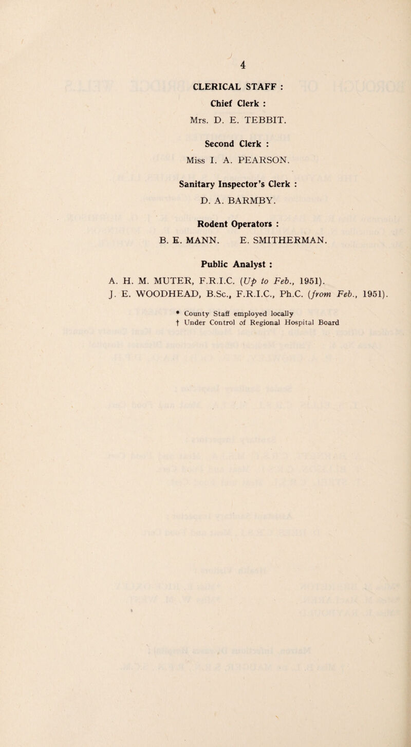 J 4 CLERICAL STAFF : Chief Clerk : Mrs. D. E. TEBBIT. Second Clerk : Miss I. A. PEARSON. Sanitary Inspector’s Clerk : D. A. BARMBY. Rodent Operators : B. E. MANN. E. SMITHERMAN. Public Analyst : A. H. M. MUTER, F.R.I.C. (Up to Feb., 1951). J. E. WOODHEAD, B.Sc., F.R.I.C., Ph.C. (from Feb., 1951). * County Staff employed locally t Under Control of Regional Hospital Board »