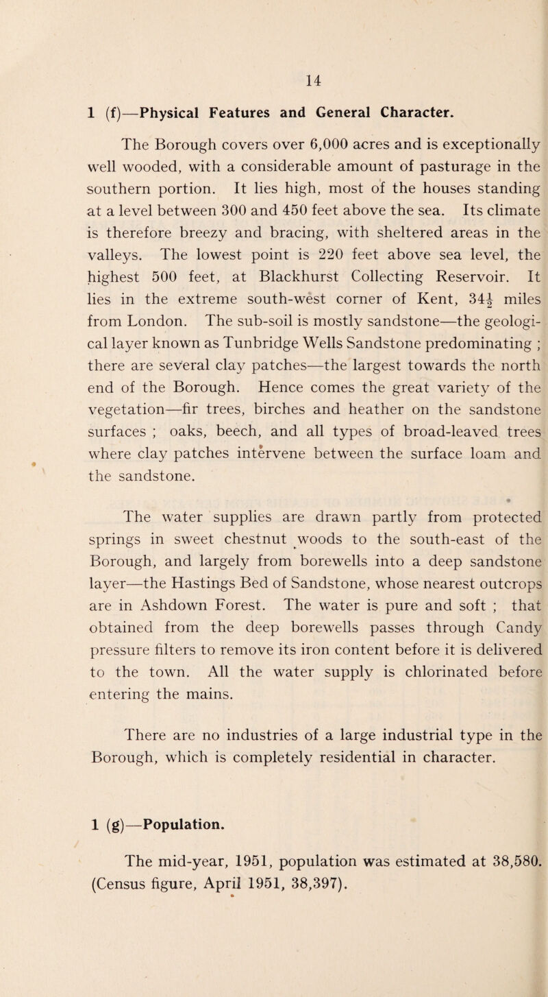 1 (f)—Physical Features and General Character. The Borough covers over 6,000 acres and is exceptionally well wooded, with a considerable amount of pasturage in the southern portion. It lies high, most of the houses standing at a level between 300 and 450 feet above the sea. Its climate is therefore breezy and bracing, with sheltered areas in the valleys. The lowest point is 220 feet above sea level, the highest 500 feet, at Blackhurst Collecting Reservoir. It lies in the extreme south-west corner of Kent, 34^ miles from London. The sub-soil is mostly sandstone—the geologi¬ cal layer known as Tunbridge Wells Sandstone predominating ; there are several clay patches—the largest towards the north end of the Borough. Hence comes the great variety of the vegetation—hr trees, birches and heather on the sandstone surfaces ; oaks, beech, and all types of broad-leaved trees where clay patches intervene between the surface loam and the sandstone. The water supplies are drawn partly from protected springs in sweet chestnut woods to the south-east of the Borough, and largely from borewells into a deep sandstone layer—the Hastings Bed of Sandstone, whose nearest outcrops are in Ashdown Forest. The water is pure and soft ; that obtained from the deep borewells passes through Candy pressure filters to remove its iron content before it is delivered to the town. All the water supply is chlorinated before entering the mains. There are no industries of a large industrial type in the Borough, which is completely residential in character. 1 (g)—Population. The mid-year, 1951, population was estimated at 38,580. (Census figure, April 1951, 38,397).