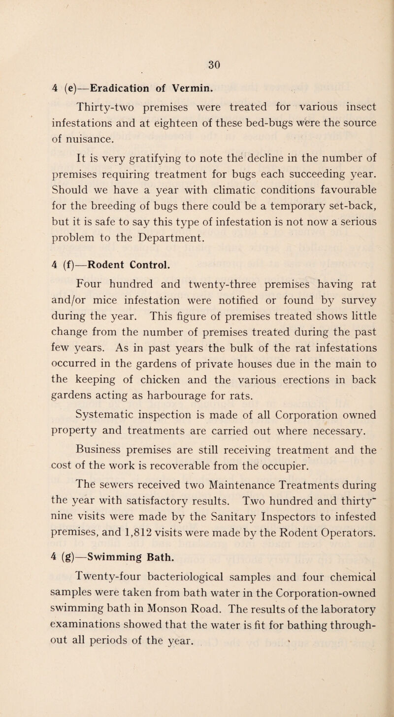 4 (e)—Eradication of Vermin. Thirty-two premises were treated for various insect infestations and at eighteen of these bed-bugs were the source of nuisance. It is very gratifying to note the decline in the number of premises requiring treatment for bugs each succeeding year. Should we have a year with climatic conditions favourable for the breeding of bugs there could be a temporary set-back, but it is safe to say this type of infestation is not now a serious problem to the Department. 4 (f)—Rodent Control. Four hundred and twenty-three premises having rat and/or mice infestation were notified or found by survey during the year. This figure of premises treated shows little change from the number of premises treated during the past few years. As in past years the bulk of the rat infestations occurred in the gardens of private houses due in the main to the keeping of chicken and the various erections in back gardens acting as harbourage for rats. Systematic inspection is made of all Corporation owned property and treatments are carried out where necessary. Business premises are still receiving treatment and the cost of the work is recoverable from the occupier. The sewers received two Maintenance Treatments during the year with satisfactory results. Two hundred and thirty nine visits were made by the Sanitary Inspectors to infested premises, and 1,812 visits were made by the Rodent Operators. 4 (g)—Swimming Bath. Twenty-four bacteriological samples and four chemical samples were taken from bath water in the Corporation-owned swimming bath in Monson Road. The results of the laboratory examinations showed that the water is fit for bathing through¬ out all periods of the year.