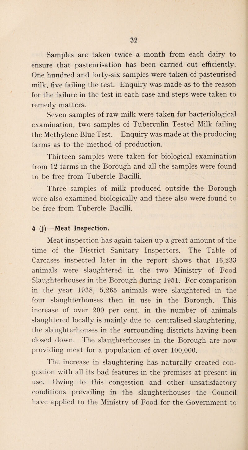 Samples are taken twice a month from each dairy to ensure that pasteurisation has been carried out efficiently. One hundred and forty-six samples were taken of pasteurised milk, five failing the test. Enquiry was made as to the reason for the failure in the test in each case and steps were taken to remedy matters. Seven samples of raw milk were taken for bacteriological examination, two samples of Tuberculin Tested Milk failing the Methylene Blue Test. Enquiry was made at the producing farms as to the method of production. Thirteen samples were taken for biological examination from 12 farms in the Borough and all the samples were found to be free from Tubercle Bacilli. Three samples of milk produced outside the Borough were also examined biologically and these also were found to be free from Tubercle Bacilli. 4 (j)—Meat Inspection. Meat inspection has again taken up a great amount of the time of the District Sanitary Inspectors. The Table of Carcases inspected later in the report shows that 16,233 animals were slaughtered in the two Ministry of Food Slaughterhouses in the Borough during 1951. For comparison in the year 1938, 5,265 animals were slaughtered in the four slaughterhouses then in use in the Borough. This increase of over 200 per cent, in the number of animals slaughtered locally is mainly due to centralised slaughtering, the slaughterhouses in the surrounding districts having been closed down. The slaughterhouses in the Borough are now providing meat for a population of over 100,000. The increase in slaughtering has naturally created con¬ gestion with all its bad features in the premises at present in use. Owing to this congestion and other unsatisfactory conditions prevailing in the slaughterhouses the Council have applied to the Ministry of Food for the Government to