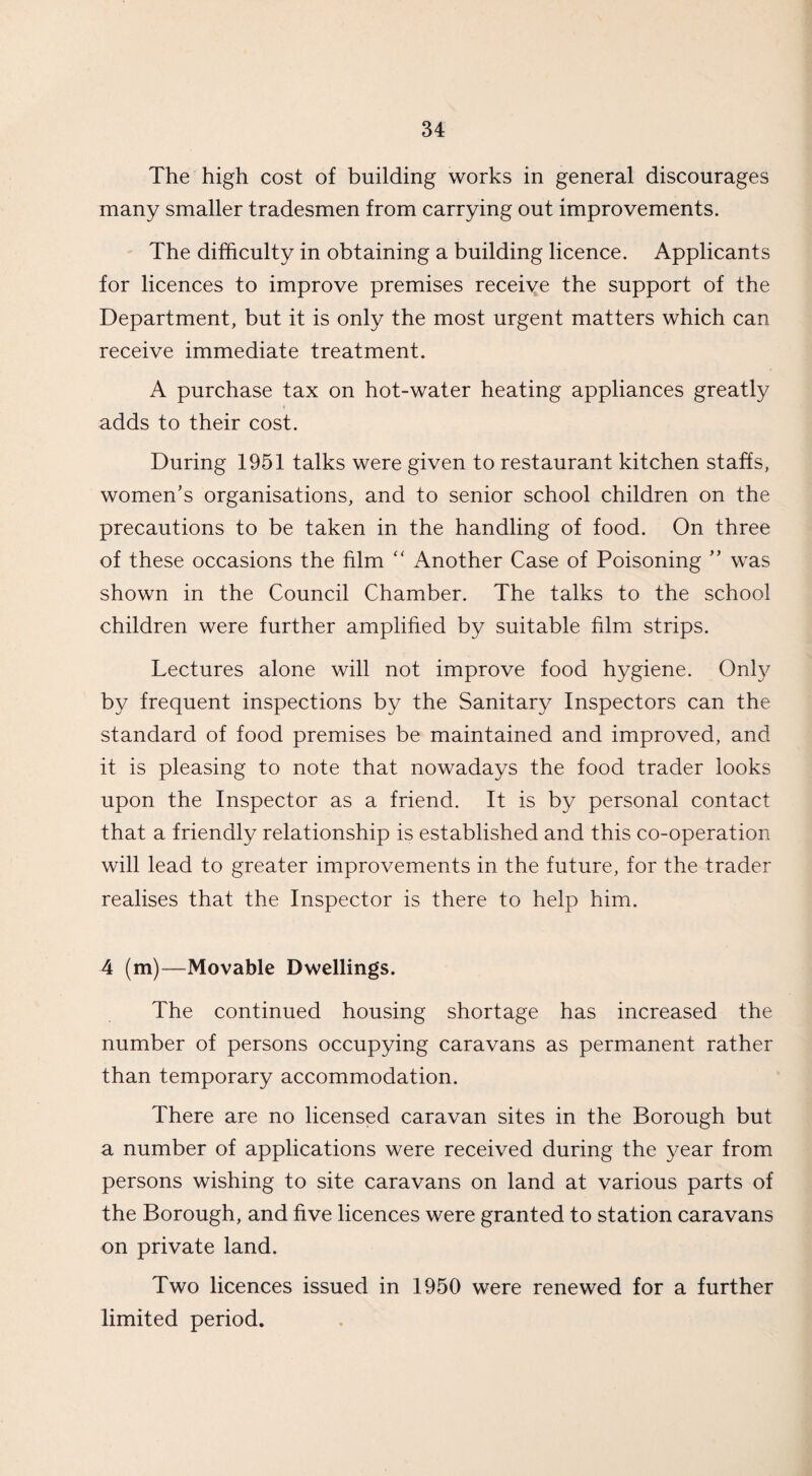 The high cost of building works in general discourages many smaller tradesmen from carrying out improvements. The difficulty in obtaining a building licence. Applicants for licences to improve premises receive the support of the Department, but it is only the most urgent matters which can receive immediate treatment. A purchase tax on hot-water heating appliances greatly adds to their cost. During 1951 talks were given to restaurant kitchen staffs, women's organisations, and to senior school children on the precautions to be taken in the handling of food. On three of these occasions the film “ Another Case of Poisoning ” was shown in the Council Chamber. The talks to the school children were further amplified by suitable film strips. Lectures alone will not improve food hygiene. Only by frequent inspections by the Sanitary Inspectors can the standard of food premises be maintained and improved, and it is pleasing to note that nowadays the food trader looks upon the Inspector as a friend. It is by personal contact that a friendly relationship is established and this co-operation will lead to greater improvements in the future, for the trader realises that the Inspector is there to help him. 4 (m)—Movable Dwellings. The continued housing shortage has increased the number of persons occupying caravans as permanent rather than temporary accommodation. There are no licensed caravan sites in the Borough but a number of applications were received during the year from persons wishing to site caravans on land at various parts of the Borough, and five licences were granted to station caravans on private land. Two licences issued in 1950 were renewed for a further limited period.