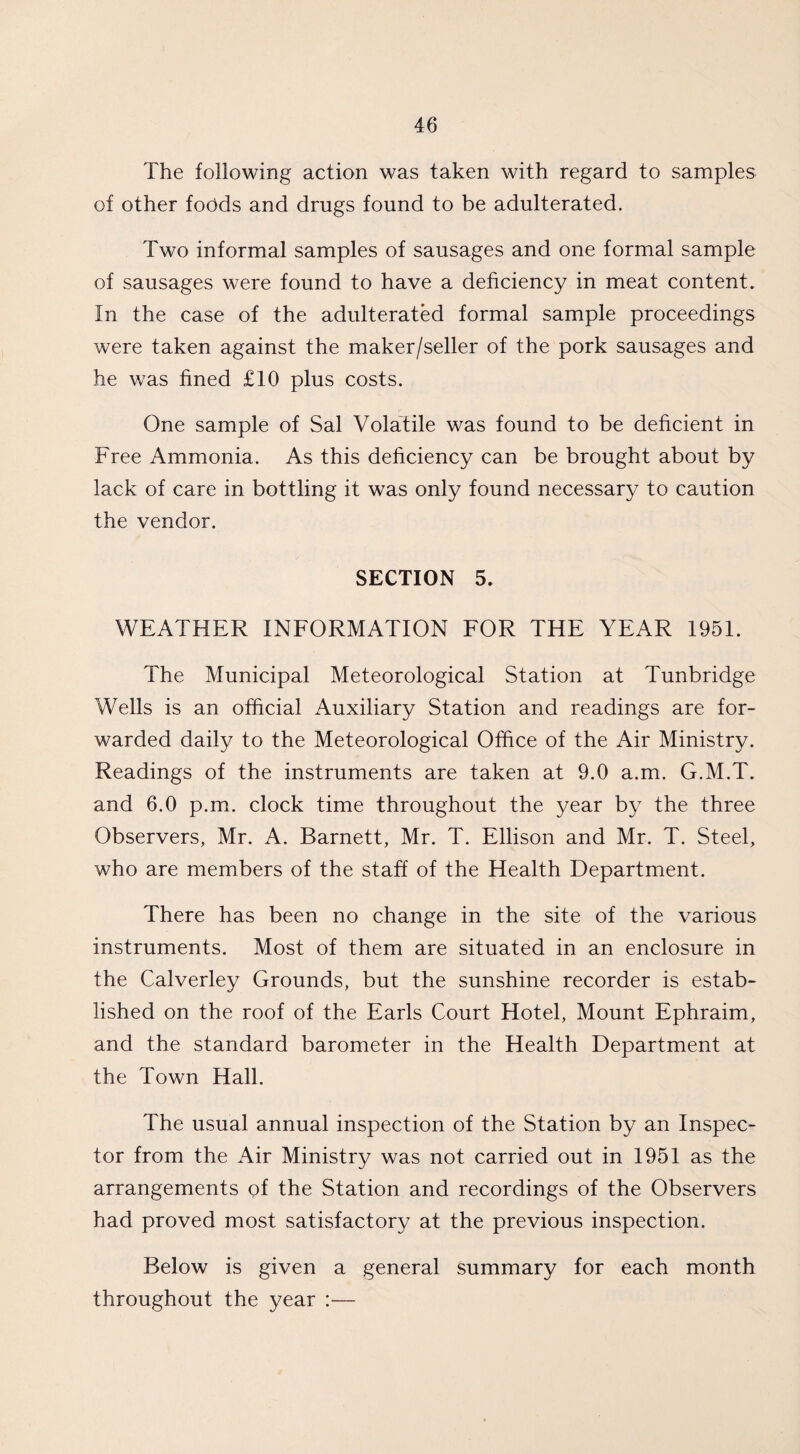 The following action was taken with regard to samples of other foods and drugs found to be adulterated. Two informal samples of sausages and one formal sample of sausages were found to have a deficiency in meat content. In the case of the adulterated formal sample proceedings were taken against the maker/seller of the pork sausages and he was fined £10 plus costs. One sample of Sal Volatile was found to be deficient in Free Ammonia. As this deficiency can be brought about by lack of care in bottling it was only found necessary to caution the vendor. SECTION 5. WEATHER INFORMATION FOR THE YEAR 1951. The Municipal Meteorological Station at Tunbridge Wells is an official Auxiliary Station and readings are for¬ warded daily to the Meteorological Office of the Air Ministry. Readings of the instruments are taken at 9.0 a.m. G.M.T. and 6.0 p.m. clock time throughout the year by the three Observers, Mr. A. Barnett, Mr. T. Ellison and Mr. T. Steel, who are members of the staff of the Health Department. There has been no change in the site of the various instruments. Most of them are situated in an enclosure in the Calverley Grounds, but the sunshine recorder is estab¬ lished on the roof of the Earls Court Hotel, Mount Ephraim, and the standard barometer in the Health Department at the Town Hall. The usual annual inspection of the Station by an Inspec¬ tor from the Air Ministry was not carried out in 1951 as the arrangements of the Station and recordings of the Observers had proved most satisfactory at the previous inspection. Below is given a general summary for each month throughout the year :—