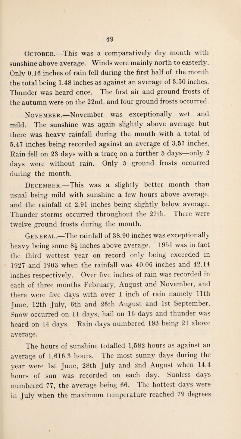October.—This was a comparatively dry month with sunshine above average. Winds were mainly north to easterly. Only 0.16 inches of rain fell during the first half of the month the total being 1.48 inches as against an average of 3.50 inches. Thunder was heard once. The first air and ground frosts of the autumn were on the 22nd, and four ground frosts occurred. November.—November was exceptionally wet and mild. The sunshine was again slightly above average but there was heavy rainfall during the month with a total of 5.47 inches being recorded against an average of 3.57 inches. Rain fell on 23 days with a trace on a further 5 days—only 2 days were without rain. Only 5 ground frosts occurred during the month. December.—This was a slightly better month than usual being mild with sunshine a few hours above average, and the rainfall of 2.91 inches being slightly below average. Thunder storms occurred throughout the 27th. There were twelve ground frosts during the month. General.—The rainfall of 38.90 inches was exceptionally heavy being some 8£ inches above average. 1951 was in fact the third wettest year on record only being exceeded in 1927 and 1903 when the rainfall was 40.06 inches and 42.14 inches respectively. Over five inches of rain was recorded in each of three months February, August and November, and there were five days with over 1 inch of rain namely 11th June, 12th July, 6th and 26th August and 1st September. Snow occurred on 11 days, hail on 16 days and thunder was heard on 14 days. Rain days numbered 193 being 21 above average. The hours of sunshine totalled 1,582 hours as against an average of 1,616.3 hours. The most sunny days during the year were 1st June, 28th July and 2nd August when 14.4 hours of sun was recorded on each day. Sunless days numbered 77, the average being 66. The hottest days were in July when the maximum temperature reached 79 degrees