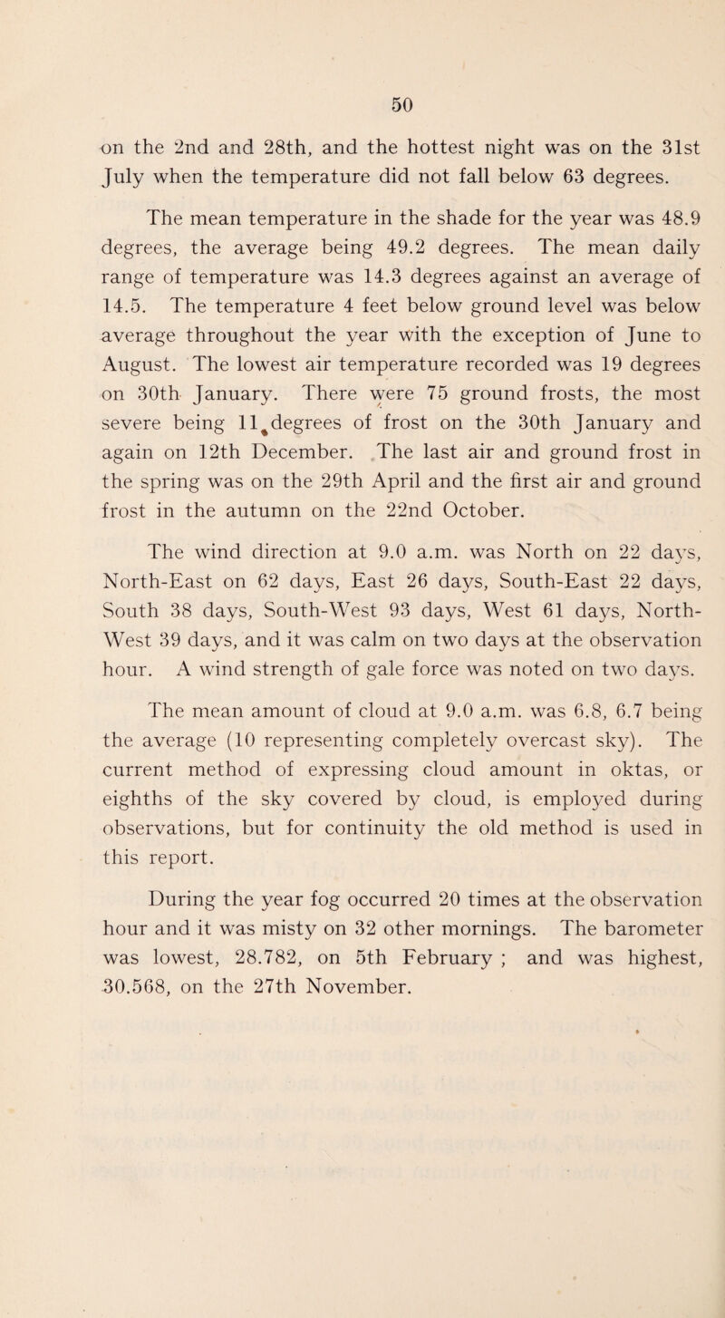 on the 2nd and 28th, and the hottest night was on the 31st July when the temperature did not fall below 63 degrees. The mean temperature in the shade for the year was 48.9 degrees, the average being 49.2 degrees. The mean daily range of temperature was 14.3 degrees against an average of 14.5. The temperature 4 feet below ground level was below average throughout the year with the exception of June to August. The lowest air temperature recorded was 19 degrees on 30th January. There were 75 ground frosts, the most severe being 11 ^degrees of frost on the 30th January and again on 12th December. The last air and ground frost in the spring was on the 29th April and the first air and ground frost in the autumn on the 22nd October. The wind direction at 9.0 a.m. was North on 22 days, North-East on 62 days, East 26 days, South-East 22 days, South 38 days, South-West 93 days, West 61 days, North- West 39 days, and it was calm on two days at the observation hour. A wind strength of gale force was noted on two days. The mean amount of cloud at 9.0 a.m. was 6.8, 6.7 being the average (10 representing completely overcast sky). The current method of expressing cloud amount in oktas, or eighths of the sky covered by cloud, is employed during observations, but for continuity the old method is used in this report. During the year fog occurred 20 times at the observation hour and it was misty on 32 other mornings. The barometer was lowest, 28.782, on 5th February ; and was highest, 30.568, on the 27th November.