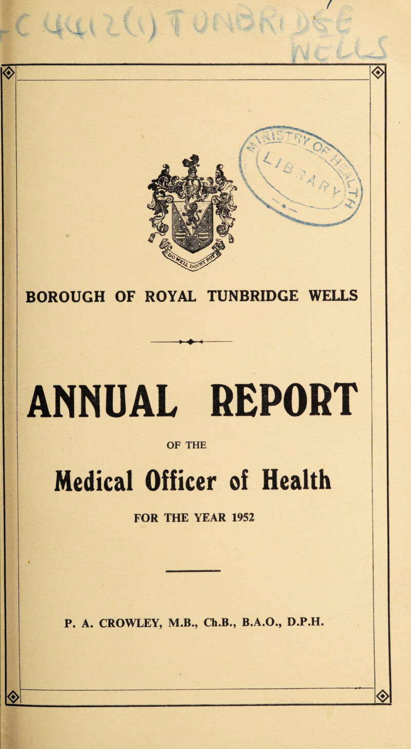 f I I 1 • -• • BOROUGH OF ROYAL TUNBRIDGE WELLS > ♦■■■« ANNUAL REPORT OF THE Medical Officer of Health FOR THE YEAR 1952 P. A. CROWLEY, M.B., Ch.B., B.A.O., D.P.H. <*> <$>