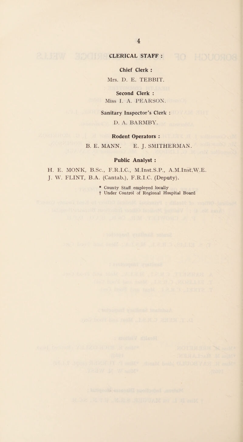 CLERICAL STAFF : Chief Clerk : Mrs. D. E. TEBBIT. Second Clerk : Miss I. A. PEARSON. Sanitary Inspector’s Clerk : D. A. BARMBY. Rodent Operators : B. E. MANN. E. J. SMITHERMAN. Public Analyst : H. E. MONK, B.Sc., F.R.I.C., M.Inst.S.P., A.M.Inst.W.E. J. W. FLINT, B.A. (Cantab.), F.R.I.C. (Deputy). * County Staff employed locally t Under Control of Regional Hospital Board