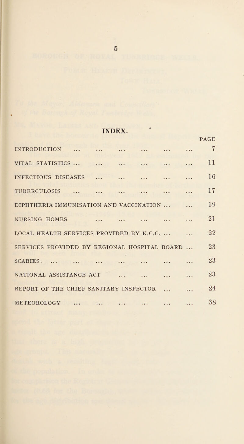 INDEX, INTRODUCTION VITAL STATISTICS. INFECTIOUS DISEASES . TUBERCULOSIS DIPHTHERIA IMMUNISATION AND VACCINATION ... NURSING HOMES LOCAL HEALTH SERVICES PROVIDED BY K.C.C. ... SERVICES PROVIDED BY REGIONAL HOSPITAL BOARD SCABIES NATIONAL ASSISTANCE ACT . REPORT OF THE CHIEF SANITARY INSPECTOR ... METEOROLOGY PAGE 7 11 16 17 19 21 22 23 23 23 24 38