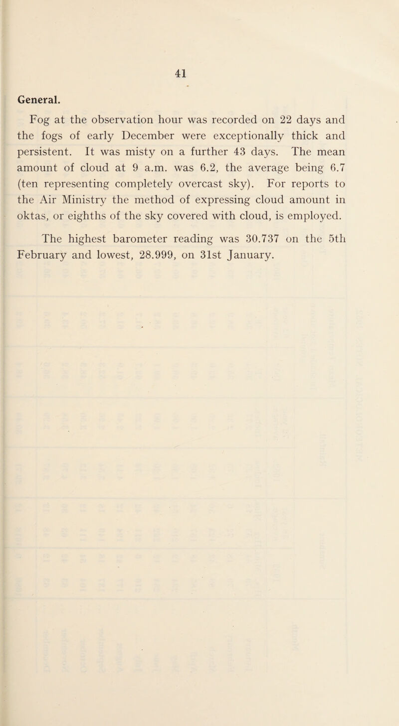 General. Fog at the observation hour was recorded on 22 days and the fogs of early December were exceptionally thick and persistent. It was misty on a further 43 days. The mean amount of cloud at 9 a.m. was 6.2, the average being 6.7 (ten representing completely overcast sky). For reports to the Air Ministry the method of expressing cloud amount in oktas, or eighths of the sky covered with cloud, is employed. The highest barometer reading was 30.737 on the 5th February and lowest, 28.999, on 31st January.