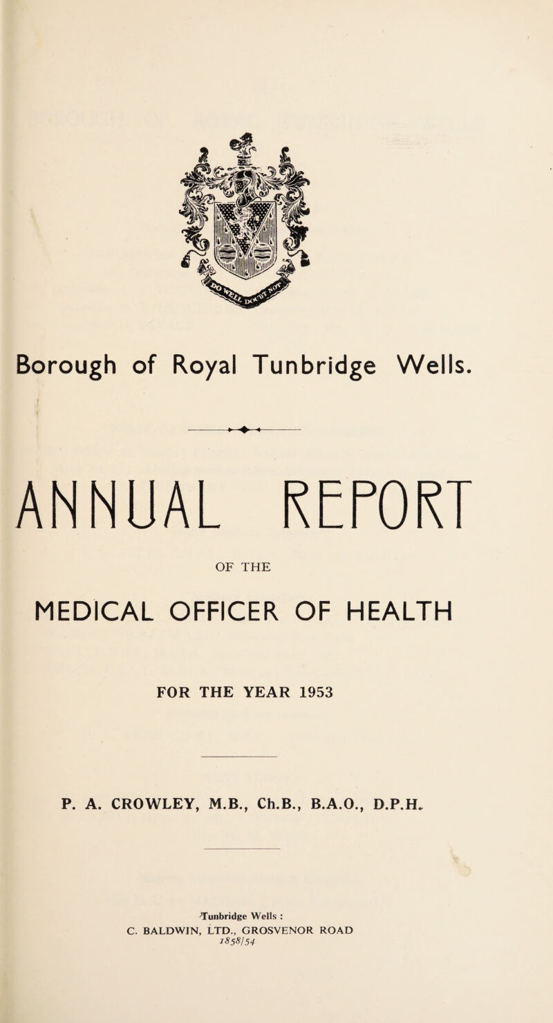 c Borough of Royal Tunbridge Wells. -1 4—4- ANNUAL REPORT OF THE MEDICAL OFFICER OF HEALTH FOR THE YEAR 1953 P. A. CROWLEY, M.B., Ch.B., B.A.O., D.P.H. -Tunbridge Wells : C. BALDWIN, LTD., GROSVENOR ROAD 1S58I54