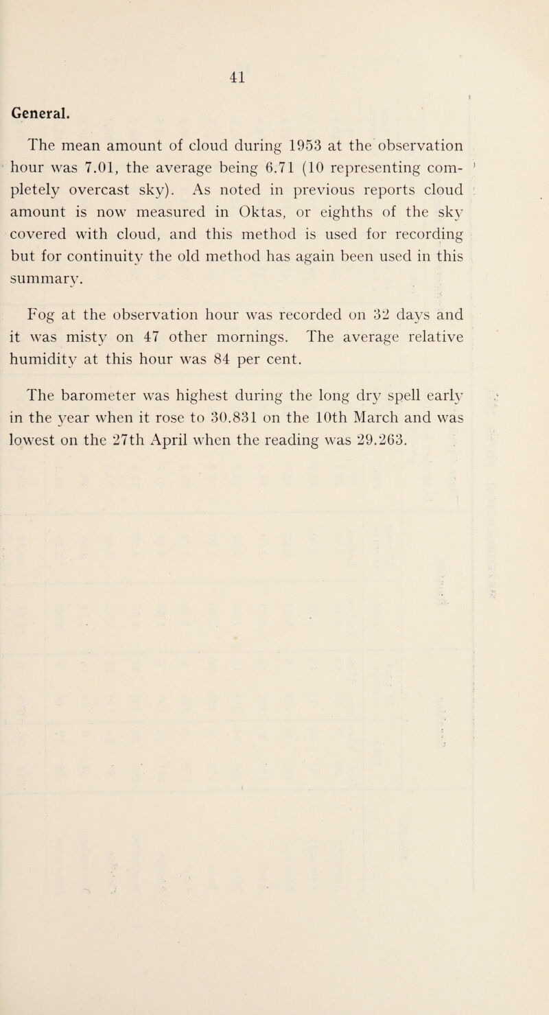 General. The mean amount of cloud during 1953 at the observation hour was 7.01, the average being 6.71 (10 representing com¬ pletely overcast sky). As noted in previous reports cloud amount is now measured in Oktas, or eighths of the sky covered with cloud, and this method is used for recording but for continuity the old method has again been used in this summary. Fog at the observation hour was recorded on 32 days and it was misty on 47 other mornings. The average relative humidity at this hour was 84 per cent. The barometer was highest during the long dry spell early in the year when it rose to 30.831 on the 10th March and was lowest on the 27th April when the reading was 29.263.