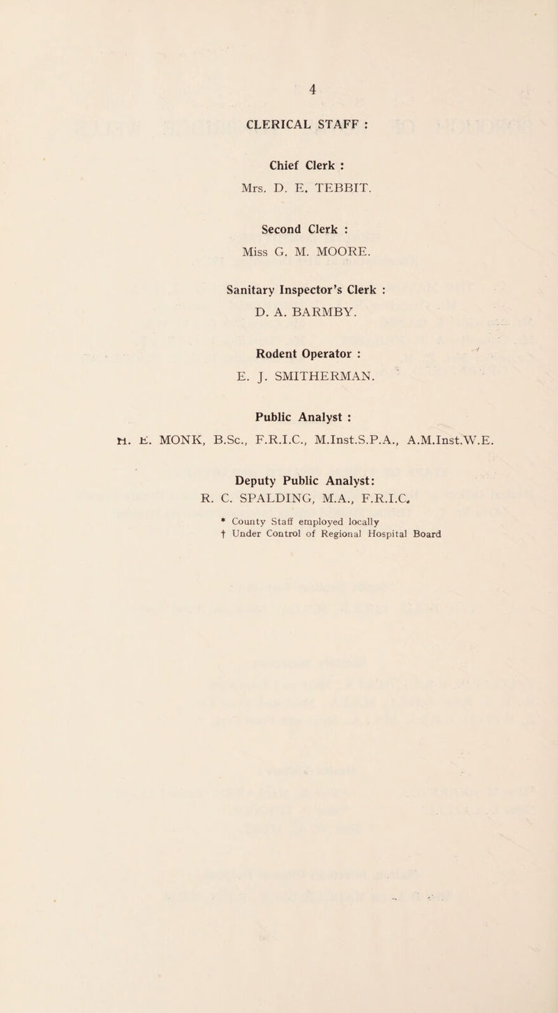 CLERICAL STAFF : Chief Clerk : Mrs. D. E. TEBBIT. Second Clerk : Miss G. M. MOORE. Sanitary Inspector’s Clerk : D. A. BARMBY. Rodent Operator : E. J. SMITHERMAN. Public Analyst : W. E. MONK, B.Sc., F.R.I.C., M.Inst.S.P.A., A.M.Inst.W.E. Deputy Public Analyst: R. C. SPALDING, M.A., F.R.I.C, * County Staff employed locally t Under Control of Regional Hospital Board