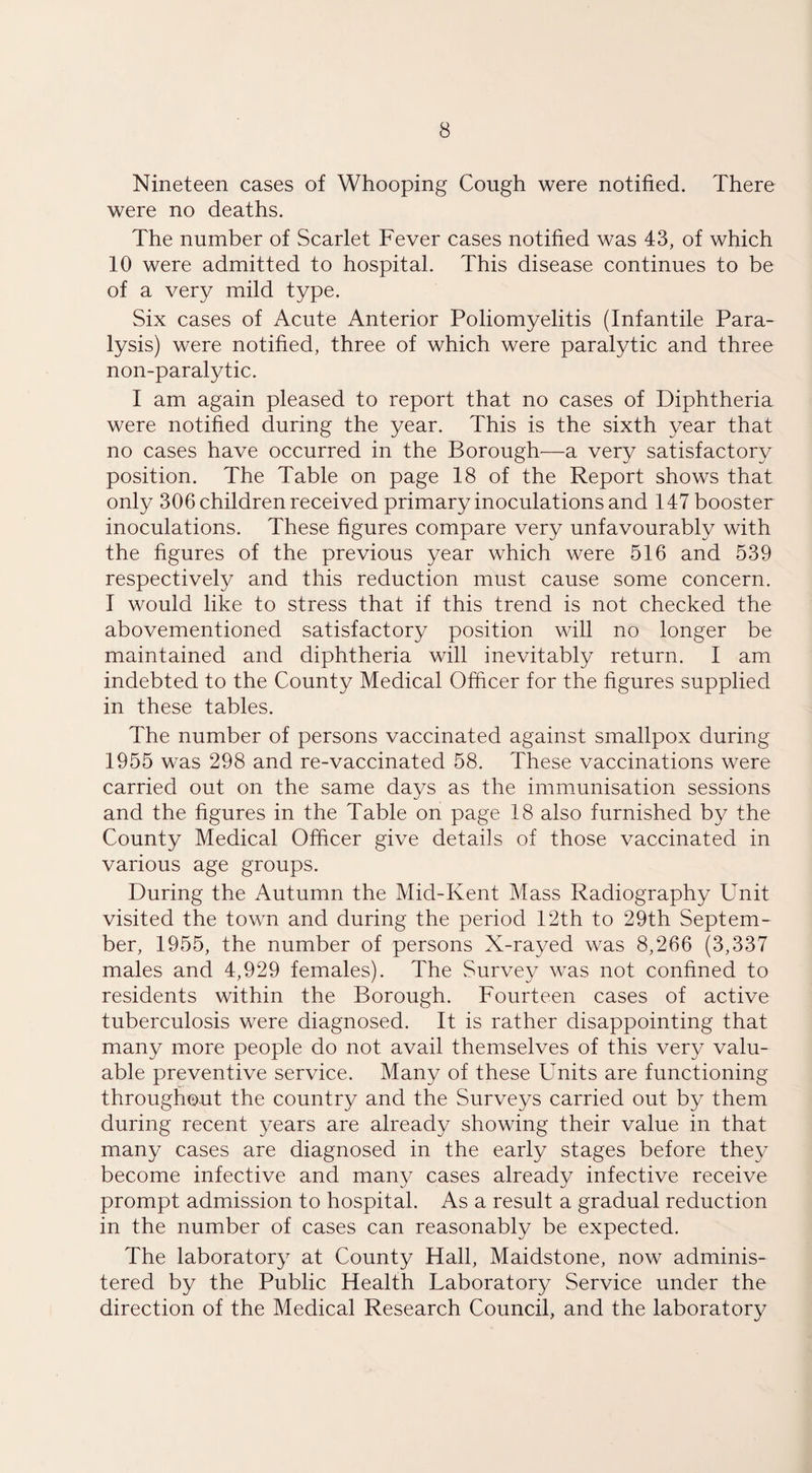 Nineteen cases of Whooping Cough were notified. There were no deaths. The number of Scarlet Fever cases notified was 43, of which 10 were admitted to hospital. This disease continues to be of a very mild type. Six cases of Acute Anterior Poliomyelitis (Infantile Para¬ lysis) were notified, three of which were paralytic and three non-paralytic. I am again pleased to report that no cases of Diphtheria were notified during the year. This is the sixth year that no cases have occurred in the Borough—a very satisfactory position. The Table on page 18 of the Report shows that only 306 children received primary inoculations and 147 booster inoculations. These figures compare very unfavourably with the figures of the previous year which were 516 and 539 respectively and this reduction must cause some concern. I would like to stress that if this trend is not checked the abovementioned satisfactory position will no longer be maintained and diphtheria will inevitably return. I am indebted to the County Medical Officer for the figures supplied in these tables. The number of persons vaccinated against smallpox during 1955 was 298 and re-vaccinated 58. These vaccinations were carried out on the same days as the immunisation sessions and the figures in the Table on page 18 also furnished by the County Medical Officer give details of those vaccinated in various age groups. During the Autumn the Mid-Kent Mass Radiography Unit visited the town and during the period 12th to 29th Septem¬ ber, 1955, the number of persons X-rayed was 8,266 (3,337 males and 4,929 females). The Survey was not confined to residents within the Borough. Fourteen cases of active tuberculosis were diagnosed. It is rather disappointing that many more people do not avail themselves of this very valu¬ able preventive service. Many of these Units are functioning throughout the country and the Surveys carried out by them during recent years are already showing their value in that many cases are diagnosed in the early stages before they become infective and many cases already infective receive prompt admission to hospital. As a result a gradual reduction in the number of cases can reasonably be expected. The laboratory at County Hall, Maidstone, now adminis¬ tered by the Public Health Laboratory Service under the direction of the Medical Research Council, and the laboratory