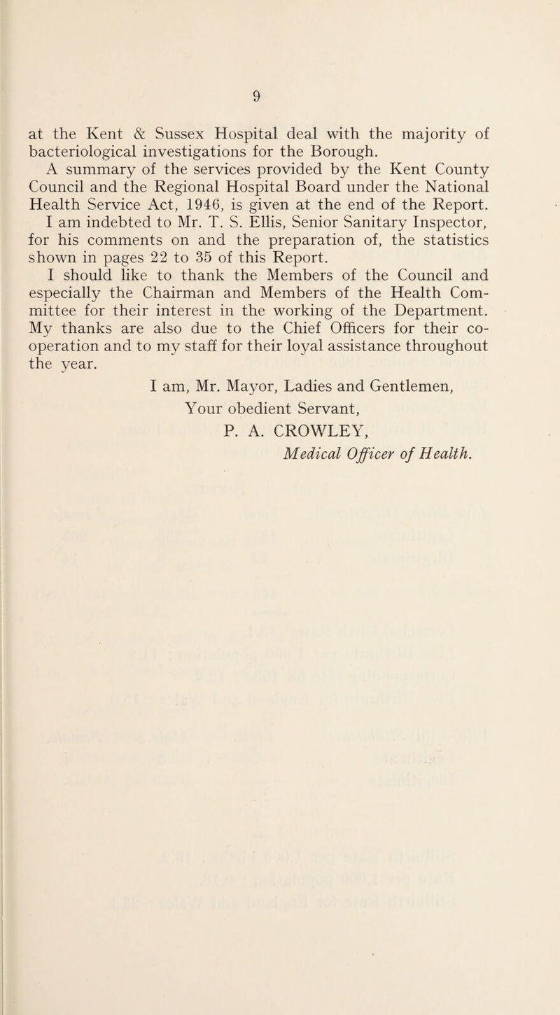 at the Kent & Sussex Hospital deal with the majority of bacteriological investigations for the Borough. A summary of the services provided by the Kent County Council and the Regional Hospital Board under the National Health Service Act, 1946, is given at the end of the Report. I am indebted to Mr. T. S. Ellis, Senior Sanitary Inspector, for his comments on and the preparation of, the statistics shown in pages 22 to 35 of this Report. I should like to thank the Members of the Council and especially the Chairman and Members of the Health Com¬ mittee for their interest in the working of the Department. My thanks are also due to the Chief Officers for their co¬ operation and to my staff for their loyal assistance throughout the year. I am, Mr. Mayor, Ladies and Gentlemen, Your obedient Servant, P. A. CROWLEY, Medical Officer of Health.