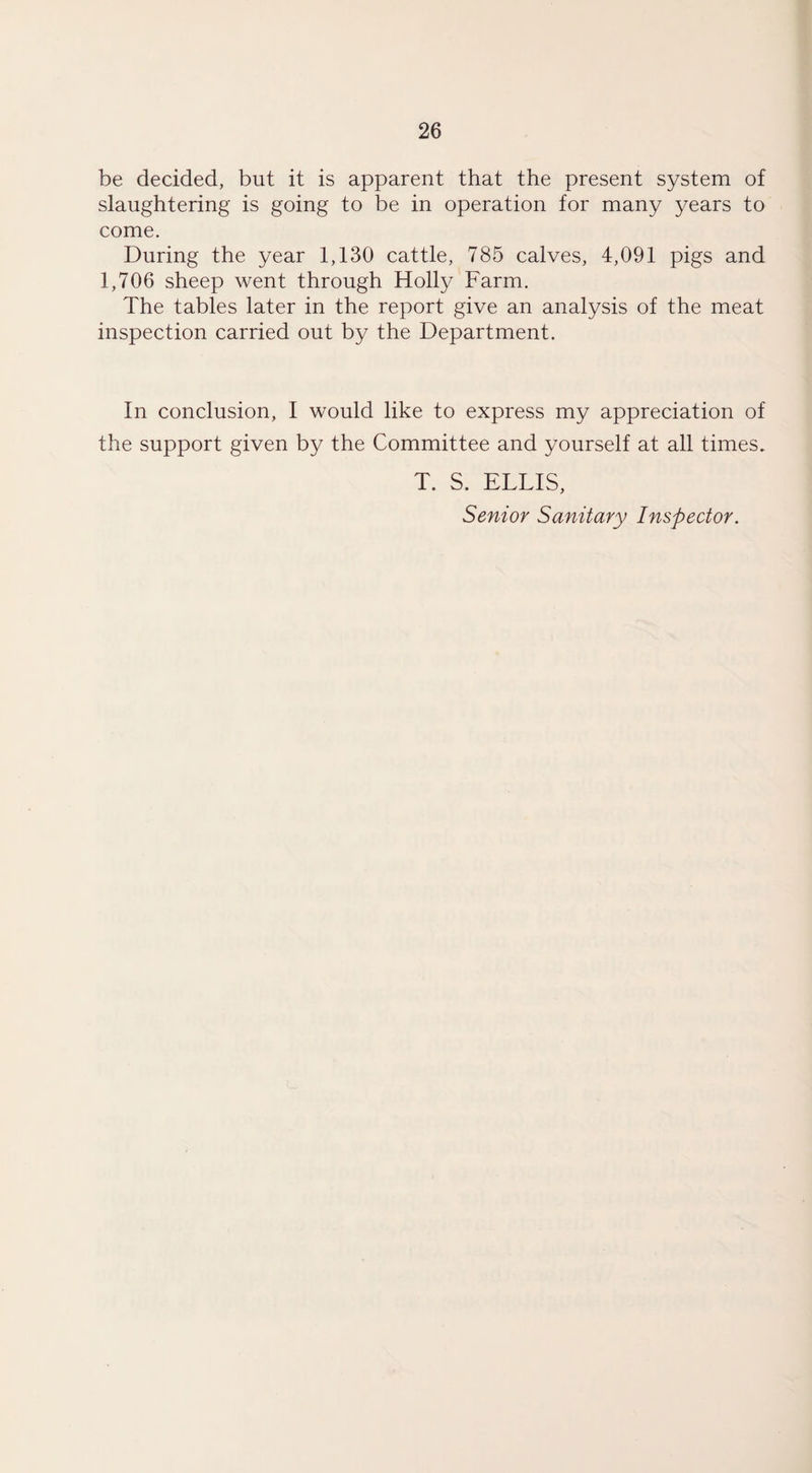 be decided, but it is apparent that the present system of slaughtering is going to be in operation for many years to come. During the year 1,130 cattle, 785 calves, 4,091 pigs and 1,706 sheep went through Holly Farm. The tables later in the report give an analysis of the meat inspection carried out by the Department. In conclusion, I would like to express my appreciation of the support given by the Committee and yourself at all times. T. S. ELLIS, Senior Sanitary Inspector.