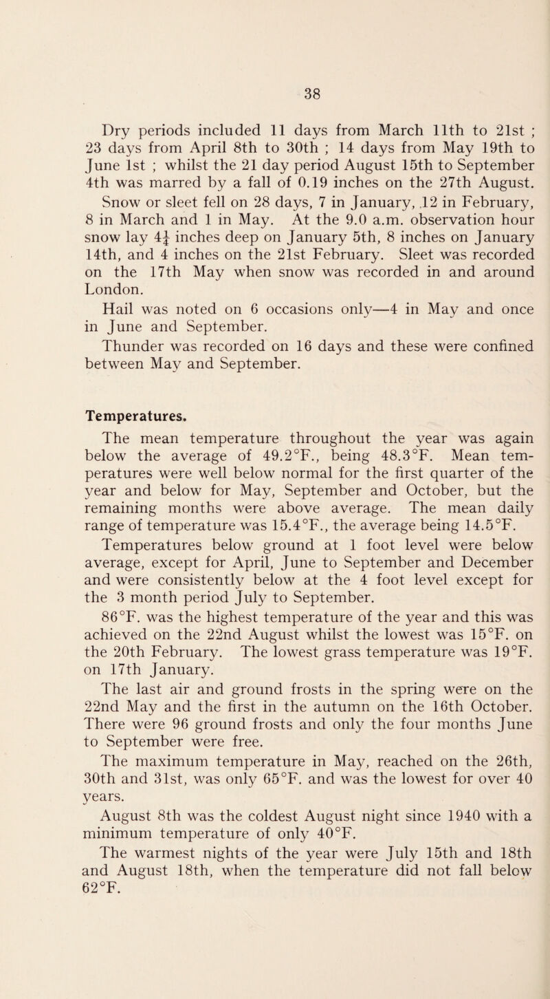 Dry periods included 11 days from March 11th to 21st ; 23 days from April 8th to 30th ; 14 days from May 19th to June 1st ; whilst the 21 day period August 15th to September 4th was marred by a fall of 0.19 inches on the 27th August. Snow or sleet fell on 28 days, 7 in January, 12 in February, 8 in March and 1 in May. At the 9.0 a.m. observation hour snow lay 4J inches deep on January 5th, 8 inches on January 14th, and 4 inches on the 21st February. Sleet was recorded on the 17th May when snow was recorded in and around London. Hail was noted on 6 occasions only—4 in May and once in June and September. Thunder was recorded on 16 days and these were confined between May and September. Temperatures. The mean temperature throughout the year was again below the average of 49.2°F., being 48.3°F. Mean tem¬ peratures were well below normal for the first quarter of the year and below for May, September and October, but the remaining months were above average. The mean daily range of temperature was 15.4°F., the average being 14.5°F. Temperatures below ground at 1 foot level were below average, except for April, June to September and December and were consistently below at the 4 foot level except for the 3 month period July to September. 86°F. was the highest temperature of the year and this was achieved on the 22nd August whilst the lowest was 15°F. on the 20th February. The lowest grass temperature was 19°F. on 17th January. The last air and ground frosts in the spring were on the 22nd May and the first in the autumn on the 16th October. There were 96 ground frosts and only the four months June to September were free. The maximum temperature in May, reached on the 26th, 30th and 31st, was only 65°F. and was the lowest for over 40 years. August 8th was the coldest August night since 1940 with a minimum temperature of only 40 °F. The warmest nights of the year were July 15th and 18th and August 18th, when the temperature did not fall below 62°F.