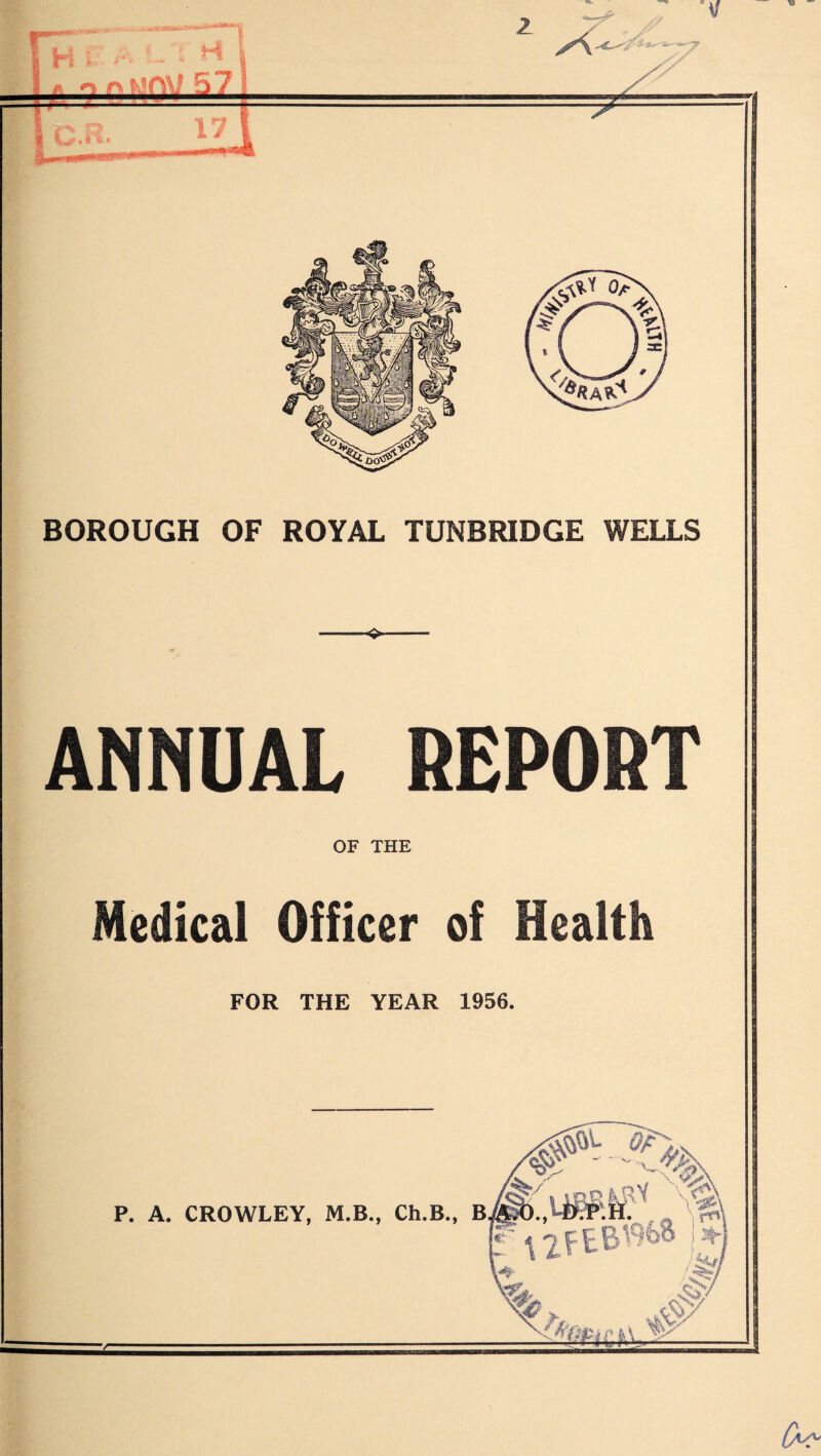 2 H i * f- o 57 X BOROUGH OF ROYAL TUNBRIDGE WELLS -4- ANNUAL REPORT OF THE Medical Officer of Health FOR THE YEAR 1956. P. A. CROWLEY, M.B., Ch.B., B. le /.,npiaY Vet B.P.H.