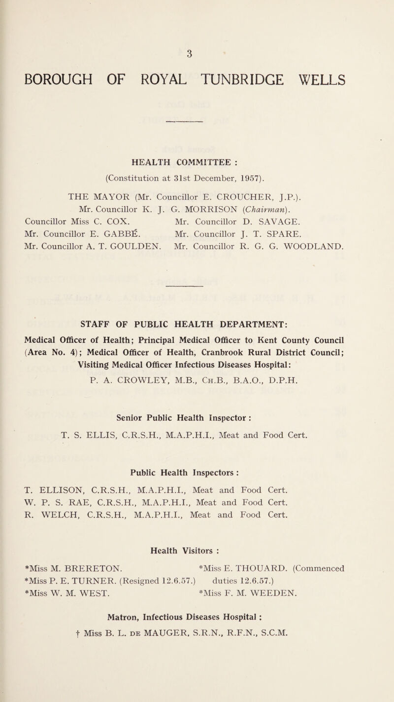 BOROUGH OF ROYAL TUNBRIDGE WELLS HEALTH COMMITTEE : (Constitution at 31st December, 1957). THE MAYOR (Mr. Councillor E. CROUCHER, J.P.). Mr. Councillor K. J. G. MORRISON {Chairman). Councillor Miss C. COX. Mr. Councillor D. SAVAGE. Mr. Councillor E. GABBIE. Mr. Councillor J. T. SPARE. Mr. Councillor A. T. GOULDEN. Mr. Councillor R. G. G. WOODLAND. STAFF OF PUBLIC HEALTH DEPARTMENT: Medical Officer of Health; Principal Medical Officer to Kent County Council (Area No. 4); Medical Officer of Health, Cranbrook Rural District Council; Visiting Medical Officer Infectious Diseases Hospital: P. A. CROWLEY, M.B., Ch.B., B.A.O., D.P.H. Senior Public Health Inspector: T. S. ELLIS, C.R.S.H., M.A.P.H.I., Meat and Food Cert. Public Health Inspectors : T. ELLISON, C.R.S.H., M.A.P.H.I., Meat and Food Cert. W. P. S. RAE, C.R.S.H., M.A.P.H.I., Meat and Food Cert. R. WELCH, C.R.S.H., M.A.P.H.I., Meat and Food Cert. Health Visitors : *Miss M. BRERETON. *Miss E. THOUARD. (Commenced *Miss P. E. TURNER. (Resigned 12.6.57.) duties 12.6.57.) *Miss W. M. WEST. '-Miss F. M. WEEDEN. Matron, Infectious Diseases Hospital : t Miss B. L. DE MAUGER. S.R.N., R.F.N., S.C.M.