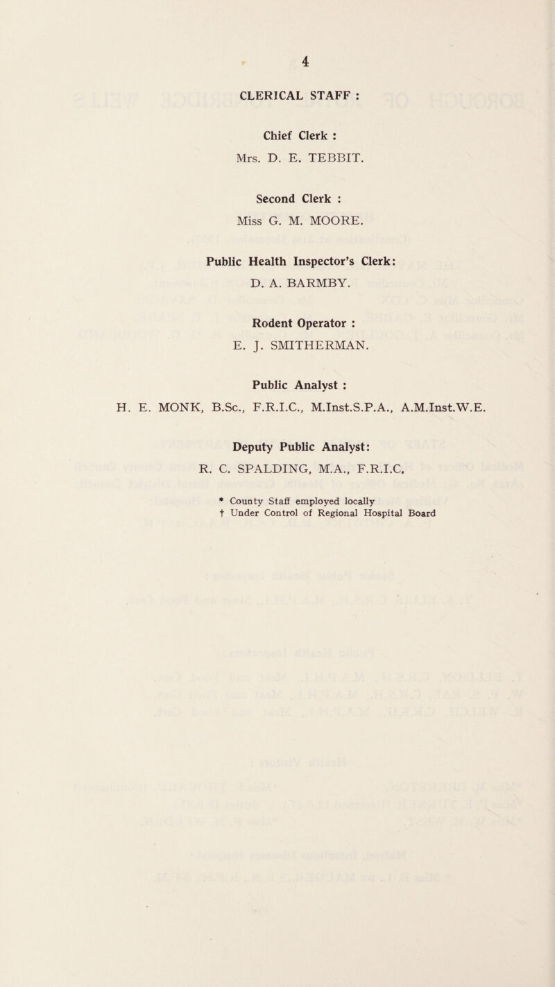 CLERICAL STAFF : Chief Clerk : Mrs. D. E. TEBBIT. Second Clerk : Miss G. M. MOORE. Public Health Inspector’s Clerk; D. A. BARMBY. Rodent Operator : E. J. SMITHERMAN. Public Analyst : H. E. MONK, B.Sc.. F.R.I.C., M.Inst.S.P.A., A.M.Inst.W.E. Deputy Public Analyst: R. C. SPALDING, M.A., F.R.I.C, * County Staff employed locally t Under Control of Regional Hospital Board