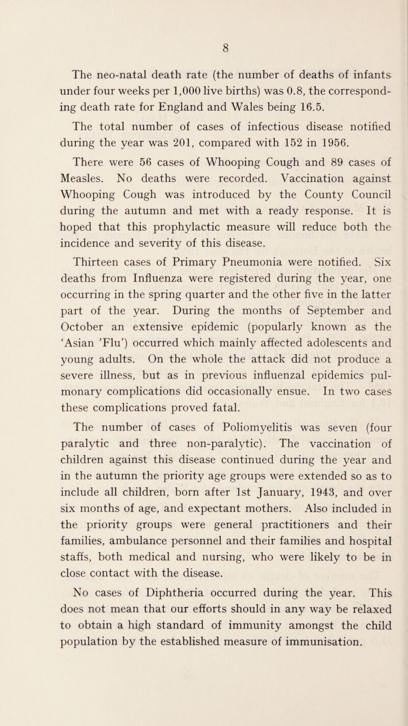 The neo-natal death rate (the number of deaths of infants under four weeks per 1,000 live births) was 0.8, the correspond¬ ing death rate for England and Wales being 16.5. The total number of cases of infectious disease notified during the year was 201, compared with 152 in 1956. There were 56 cases of Whooping Cough and 89 cases of Measles. No deaths were recorded. Vaccination against Whooping Cough was introduced by the County Council during the autumn and met with a ready response. It is hoped that this prophylactic measure will reduce both the incidence and severity of this disease. Thirteen cases of Primary Pneumonia were notified. Six deaths from Influenza were registered during the year, one occurring in the spring quarter and the other five in the latter part of the year. During the months of September and October an extensive epidemic (popularly known as the ‘Asian ’Flu') occurred which mainly affected adolescents and young adults. On the whole the attack did not produce a severe illness, but as in previous influenzal epidemics pul¬ monary complications did occasionally ensue. In two cases these complications proved fatal. The number of cases of Poliomyelitis was seven (four paralytic and three non-paralytic). The vaccination of children against this disease continued during the year and in the autumn the priority age groups were extended so as to include all children, born after 1st January, 1943, and over six months of age, and expectant mothers. Also included in the priority groups were general practitioners and their families, ambulance personnel and their families and hospital staffs, both medical and nursing, who were likely to be in close contact with the disease. No cases of Diphtheria occurred during the year. This does not mean that our efforts should in any way be relaxed to obtain a high standard of immunity amongst the child population by the established measure of immunisation.